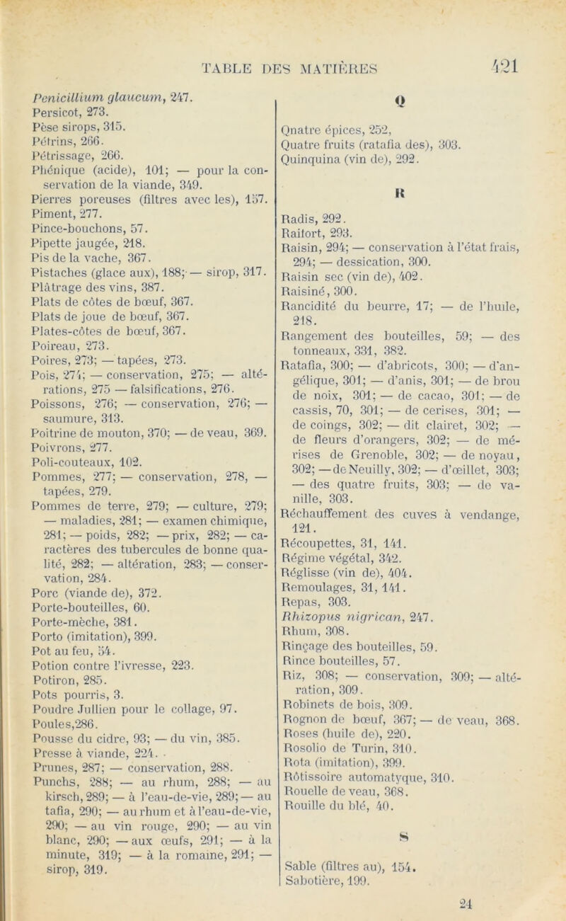 Pénicillium glaucum, *247. Persicot, 273. Pèse sirops, 315. Pétrins, 266. l’étrissage, 266. Phéni(iue (acide), 101; — pour la con- servation de la viande, 349. Pierres poreuses (filtres avec les), 157. Piment, 277. Pince-bouchons, 57. Pipette jaugée, 218. Pis de la vache, 367. Pistaches (glace aux), 188;-— sirop, 317. Plâtrage des vins, 387. Plats de côtes de bœuf, 367. Plats de joue de bœuf, 367. Plates-côtes de bœuf, 367. Poireau, *273. Poires, 273; — tapées, *273. Pois, *274; — conservation, 275; — alté- rations, 275 —falsifications, 276. Poissons, 276; — conservation, *276; — saumure, 313. Poitrine de mouton, 370; — de veau, 369. Poivrons, 277. Poli-couteaux, 102. Pommes, *277; — conservation, 278, — tapées, 279. Pommes de terre, 279; — culture, *279; — maladies, *281; — examen chimicpie, 281; — poids, 282; —prix, 282; — ca- ractères des tubercules de bonne qua- lité, 282; — altération, *283;—conser- vation, 284. Porc (viande de), 372. Porte-bouteilles, 60. Porte-mèche, 381. Porto (imitation), 399. Pot au feu, 54. Potion contre l’ivresse, ‘223. Potiron, 285. Pots pourris, 3. Poudre .lullien pour le collage, 97. Poule s,286. Pousse du cidre, 93; — du vin, 385. Presse à, viande, 224. • Prunes, 287; — conservation, 288. Punchs, *288; — au rhum, 288; — au kirsch, 289; — à l’eau-de-vie, *289; — au tafia, 290; — au rhum et à l’eau-de-vie, 290; — au vin i*ouge, 290; — au vin blanc, *290; —aux œufs, 291; — à la minute, 319; — à la romaine, 291; — sirop, 319. O Quatre éinccs, *252, Quatre fruits (ratafia des), 303. Quinquina (vin de), 292. it Radis, 292. Raifort, 293. Raisin, 294; — conservation à l’état frais, 294; — dessication, 300. Raisin sec (vin de), 402. Raisiné, 300. Rancidité du beurre, 17; — de l’iiude, 218. Rangement des bouteilles, 59; — des tonneaux, 331, 382. Ratafia, 300; — d’abricots, 300; — d'an- gélique, 301; — d’anis, 301; — de brou de noix, 301; — de cacao, 301; — de cassis, 70, 301; — de cerises, .301; — de coings, 302; — dit clairet, 302; — de fleurs d’orangers, .302; — de me- rises de Grenoble, 302; — de noyau, 302; —deNcuilly, 302; — d’œillet, 303; — des quatre fruits, 303; — do va- nille, 303. Réchauffement des cuves à vendange, 121. Récoupettes, 31, 141. Régime végétal, 342. Réglisse (vin de), 404. Remoulages, 31,141. Repas, 303, Rhizopus nigrican, 247. Rhum, 308. Rinçage des bouteilles, 59. Rince bouteilles, 57. Riz, 308; — conservation, .309; — alté- ration, 309. Robinets de bois, 309. Rognon do bœuf, .367;— de veau, 368. Roses (huile de), 220. Rosolio de Turin, 310. Rota (imitation), .399. Rôtissoire automatyque, 310. Rouelle de veau, 368. Rouille du blé, 40. S Sable (filtres au), 154. Sabotière, 199. 24