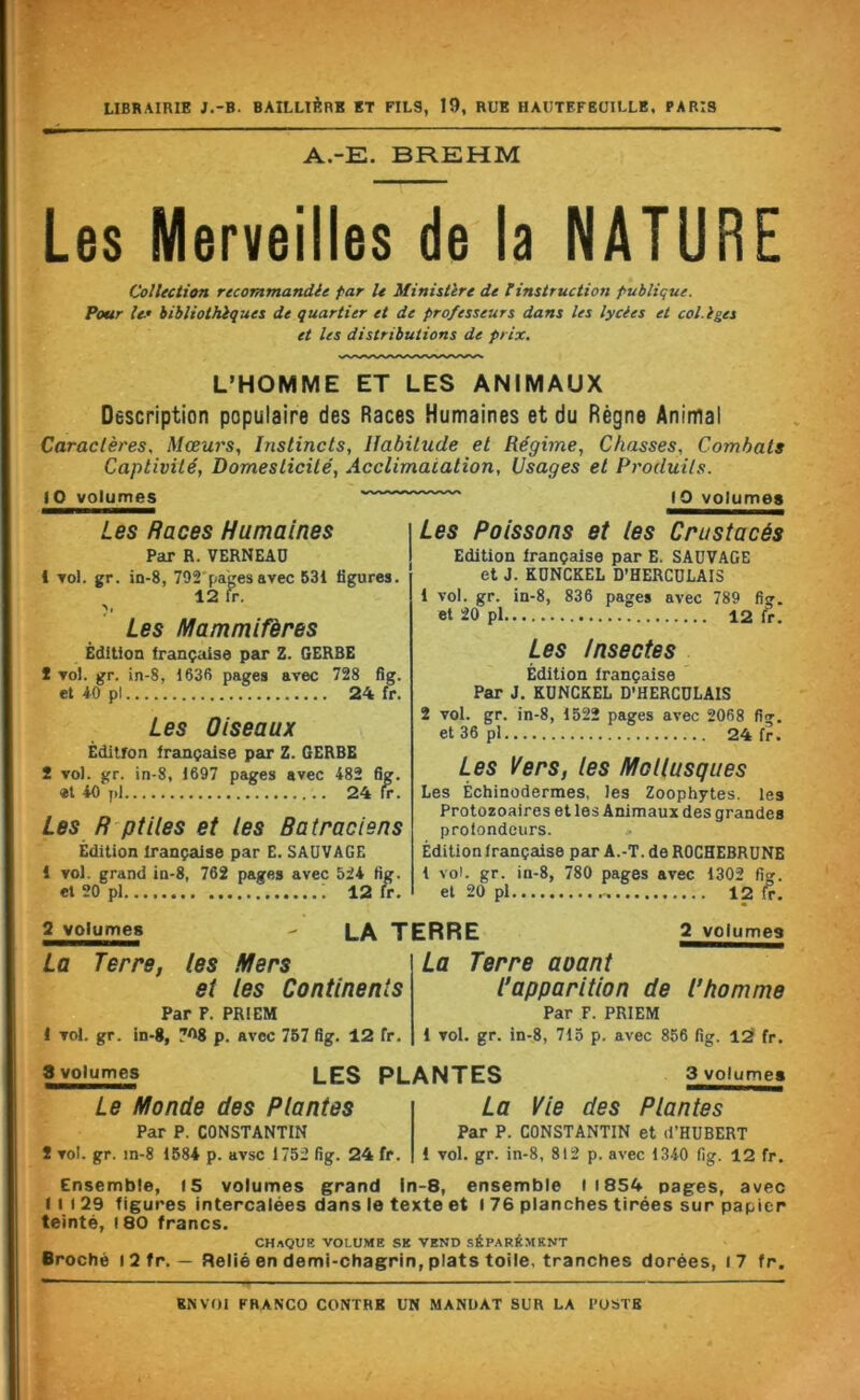 LIBRAIRIE J.-B. BAILLlèRB ET FILS, 19, RUE HAUTEFEÜILLE, PARIS A.-E. BREHM Les Merveilles de la NATURE Collection recommandée far U Ministère de tinstruction publique. Pour le’ bibliothèques de quartier et de professeurs dans les lycées et col.lges et les distributions de prix. L’HOMME ET LES ANIMAUX Description populaire des Races Humaines et du Règne Animal Caractères, Mœurs, Instincts, Habitude et Régime, Chasses, Combats Captivité, Domesticité, Acclimatation, Usages et Produits. (O volumes 10 volumes Les Poissons et les Crustacés Edition française par E. SAUVAGE et J. KONCKEL D’HERCDLAIS Les Races Humaines i Par R. VERNEAD j 1 Tol. gr. in-8, 792 pages avec 53i figures. 12 fr. Les Mammifères Édition française par Z. GERBE 2 vol. gr. in-8, 1636 pages avec 728 fig. et 40 pl 24 fr. Les Oiseaux Édition française par Z. GERBE S vol. gr. in-8, 1697 pages avec 482 fig. «l 40 pi 24 fr. Les R ptlies et les Ratraciens Édition française par E. SAUVAGE i vol. grand in-8, 762 pages avec 524 fig. et 20 pl 12 fr. 1 vol. gr. in-8, 836 pages avec 789 fig. et 20 pl 12 fr. Les Insectes Édition française Par J. KÜNCKEL D’HERCDLAIS 2 vol. gr. in-8, 1522 pages avec 2068 fi<». et36pl 24 fr. Les Vers, les Mollusques Les Échinodermes, les Zoophytes. les Protozoaires et les Animaux des grandes profondeurs. Édition française par A.-T. de ROCHEBRUNE 1 vol. gr. in-8, 780 pages avec 1302 fig. et 20 pl 12 fr. 2 volumes La Terre, I vol. gr. les Mers et les Continents Par P. PRIEM in-8, 7O8 p. avec 767 fig. 12 fr. LA TERRE La Terre 2 volumes aoant Capparition de l’homme Par F. PRIEM i vol. gr. in-8, 713 p. avec 866 fig. l2 fr. 3 volumes LES PLANTES 3 volumes Le Monde des Plantes Par P. CONSTANTIN 2 vol. gr. in-8 1684 p. avsc 1752 fig. 24 fr. La Vie des Plantes Par P. CONSTANTIN et d’HUBERT 1 vol. gr. in-8, 812 p. avec 1340 fig. 12 fr. Ensemble, 15 volumes grand In-8, ensemble il854 pages, avec Il I 29 figures intercalées dans le texte et l 76 planches tirées sur papier teinté, 180 francs. chaque volume SK VEND SÉPARÉMENT Broché i2fr. — Relié en demi-chagrin, plats toile, tranches dorées, i7 fr.