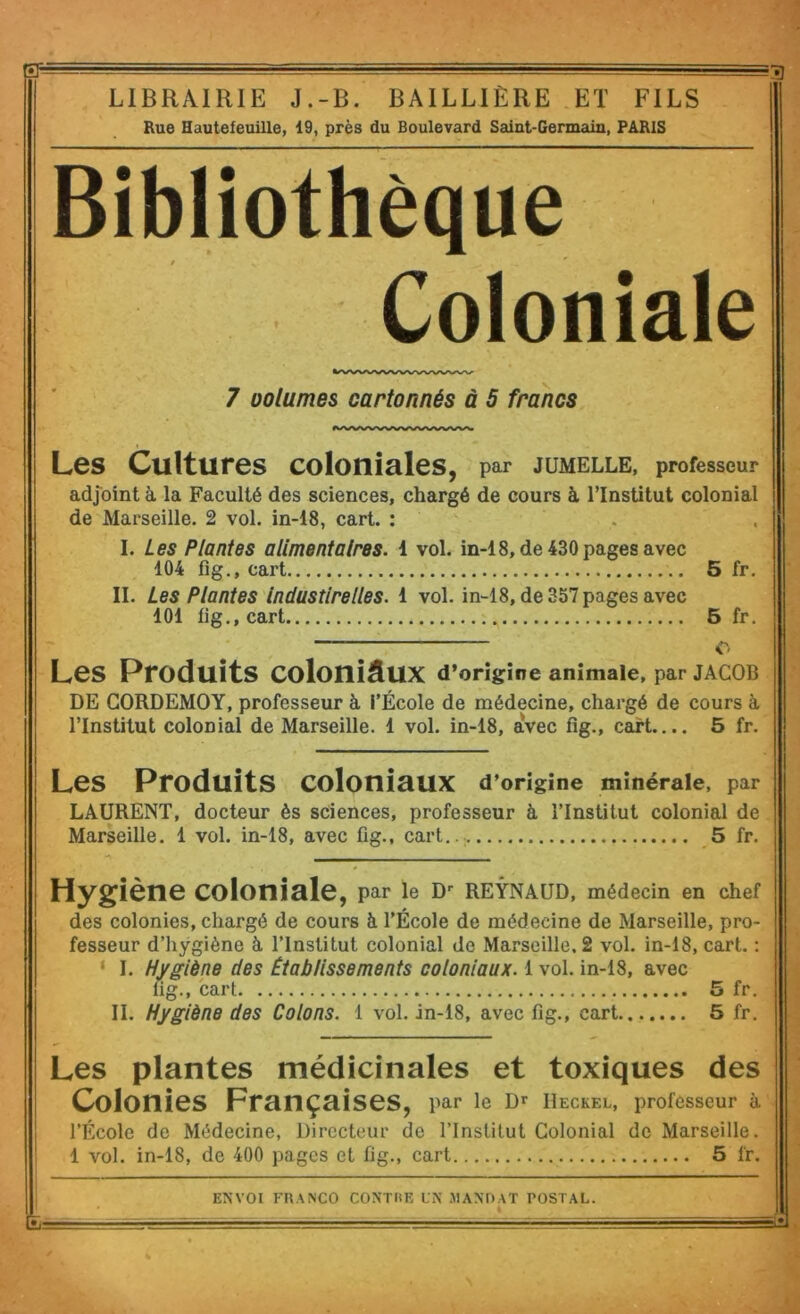 *r ' -g LIBRAIRIE J.-B. BAILLIÈRE ET FILS Rue Hautefeuille, 19, près du Boulevard Saint-Germain, PARIS Bibliothèque Coloniale 7 oolumes cartonnés à 5 francs Les Cultures coloniales, par jumelle, professeur adjoint à, la Faculté des sciences, chargé de cours à l’Institut colonial de Marseille. 2 vol. in-18, cart. : I. Les Plantes alimentaires. 1 vol. in-18, de 430 pages avec 104 fîg., cart 5 fr. IL Les Plantes Industirelles. 1 vol. in-18, de 357 pages avec 101 fig., cart 5 fr. Les Produits coloniaux d* origine animale, par JACOB DE GORDEMOY, professeur à l’École de médecine, chargé de cours à l’Institut colonial de Marseille. 1 vol. in-18, avec fîg., cart.... 5 fr. Les Produits coloniaux d'origine minérale, par LAURENT, docteur ès sciences, professeur à l’Institut colonial de Marseille. 1 vol. in-18, avec fig., cart... 5 fr. Hygiène coloniale, par le REYNAUD, médecin en chef des colonies, chargé de cours à l’École de médecine de Marseille, pro- fesseur d’hygiène à. l’Institut colonial de Marseille. 2 vol. in-18, cart. : ‘ I. Hygiène des Établissements coloniaux. 1 vol. in-18, avec fîg., cart 5 fr. II. Hygiène des Colons. 1 vol. in-18, avec fîg., cart 5 fr. Les plantes médicinales et toxiques des Colonies Françaises, par le D* Ueckel, professeur à l’École de Médecine, Directeur de l’Institut Colonial de Marseille. 1 vol. in-18, de 400 pages et fig., cart 5 fr.