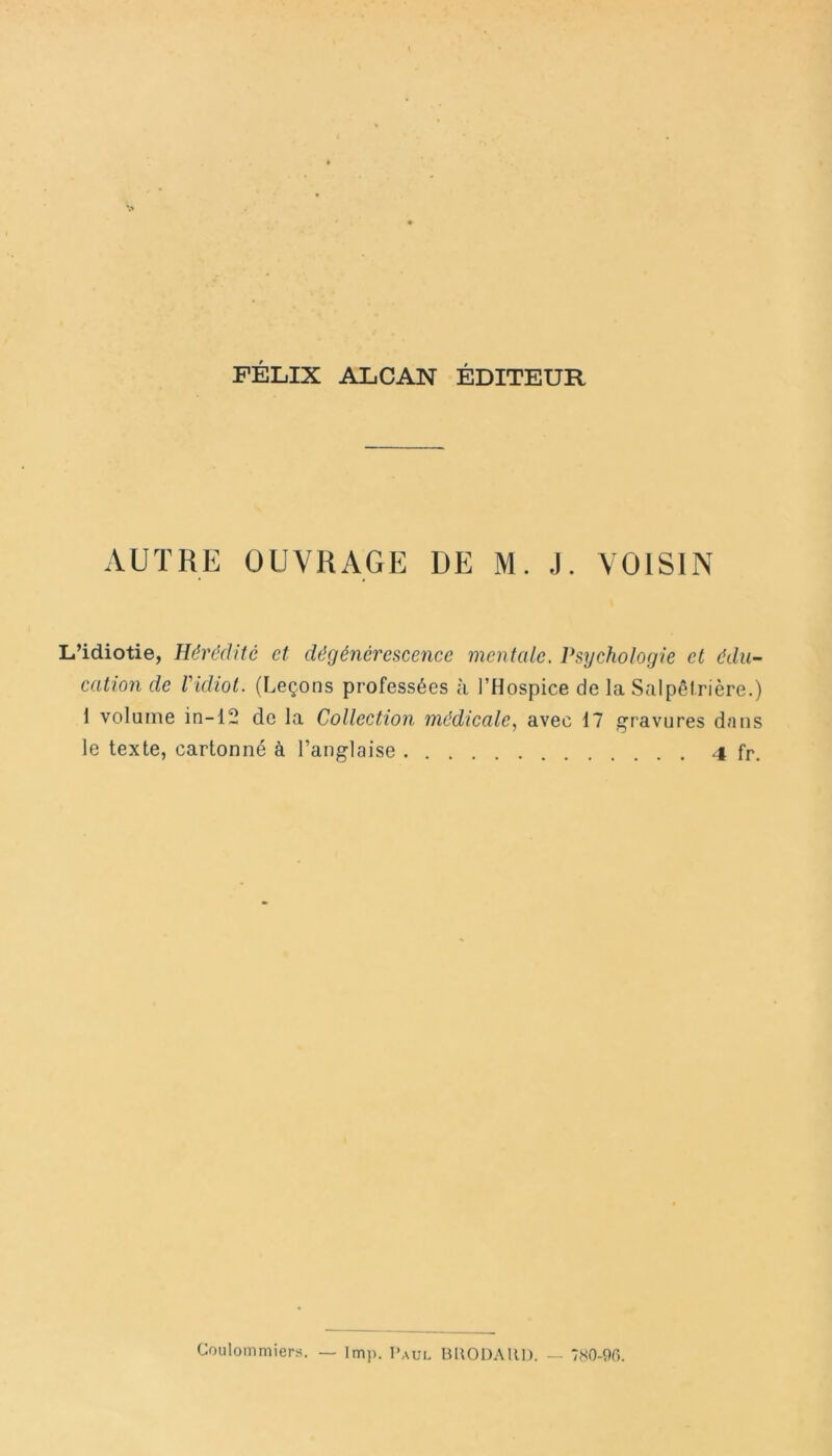 FÉLIX ALCAN ÉDITEUR AUTRE OUVRAGE DE M. J. VOISIN L’idiotie, Hérédité et. dégénérescence mentale. Psychologie et édu- cation de l'idiot. (Leçons professées à l’Hospice de la Salpêtrière.) 1 volume in-12 de la Collection médicale, avec 17 gravures dans le texte, cartonné à l’anglaise 4 fr. Coulommiers. — lmp. Paul BUODAllD. — 780-96.