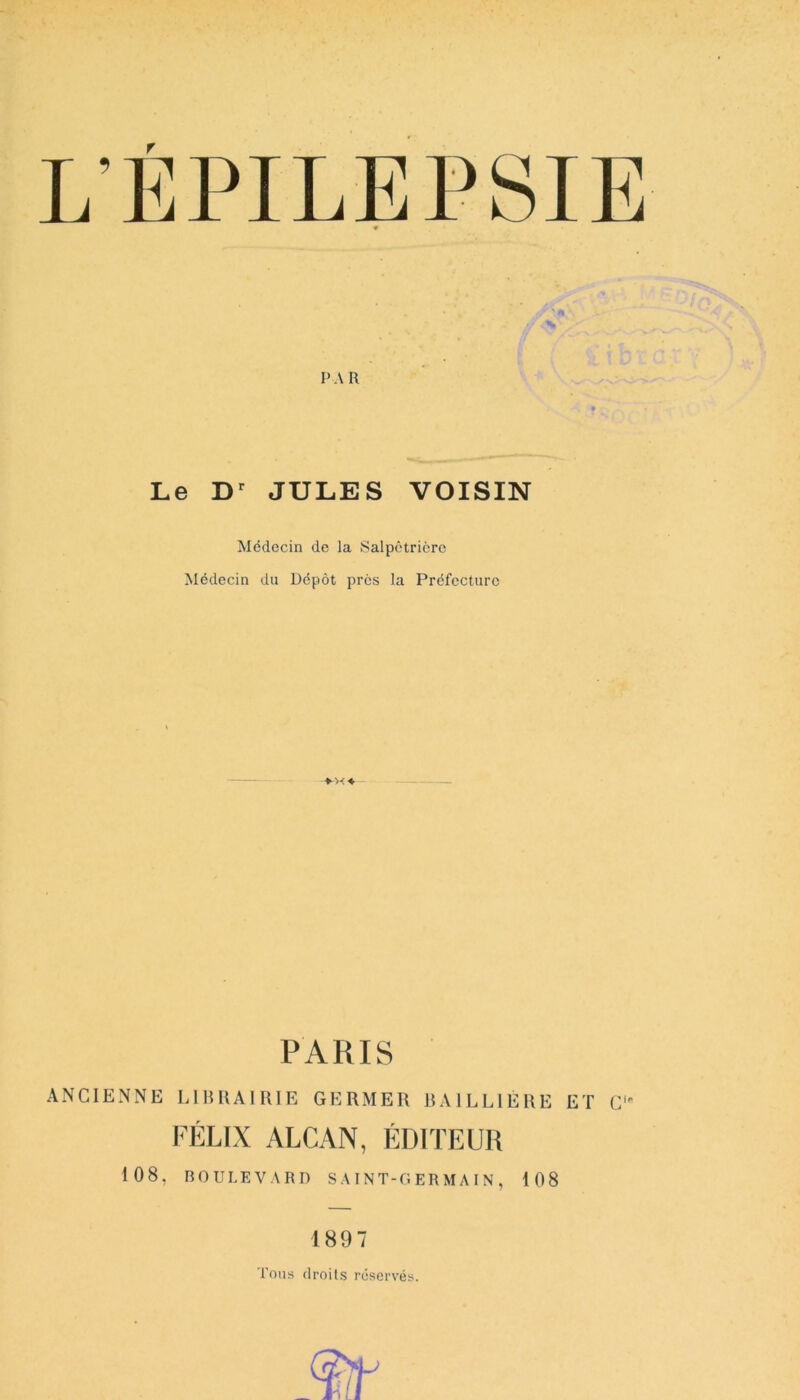 L'ÉPILEPSIE PA R Le Dr JULES VOISIN Médecin de la Salpêtrière Médecin du Dépôt près la Préfecture PARIS ANCIENNE LIBRAIRIE GERMER BAILLIÈRE ET CiP FÉLIX ALCAN, ÉDITEUR 108, BOULEVARD SAINT-GERMAIN, 108 1897 Tous droits réservés.