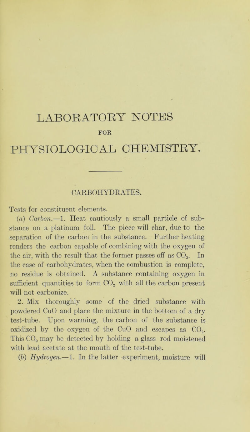 LABORATORY NOTES FOR PHYSIOLOGICAL CHEMISTRY. CARBOHYDRATES. Tests for constituent elements. (a) Carbon.—1. Heat cautiously a small particle of sub- stance on a platinum foil. The piece will char, due to the separation of the carbon in the substance. Further heating renders the carbon capable of combining with the oxygen of the air, with the result that the former passes off as C02. In the case of carbohydrates, when the combustion is complete, no residue is obtained. A substance containing oxygen in sufficient quantities to form C02 with all the carbon present will not carbonize. 2. Mix thoroughly some of the dried substance with powdered CuO and place the mixture in the bottom of a dry test-tube. Upon warming, the carbon of the substance is oxidized by the oxygen of the CuO and escapes as C02. This C02 may be detected by holding a glass rod moistened with lead acetate at the mouth of the test-tube.