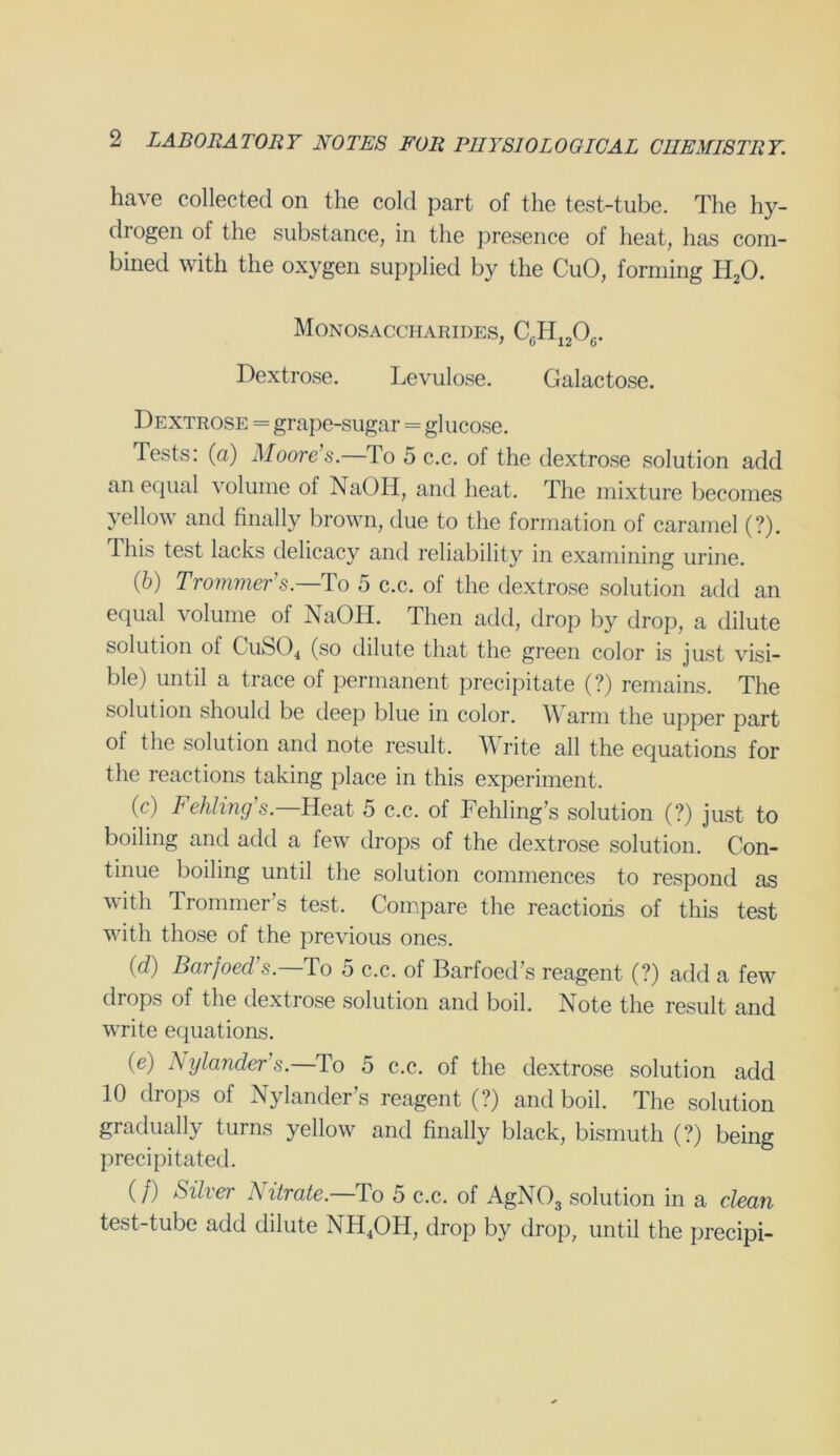 have collected on the cold part of the test-tube. The hy- drogen of the substance, in the presence of heat, has com- bined with the oxygen supplied by the CuO, forming H20. Monosaccharides, C6H1206. Dextrose. Levulose. Galactose. Dextrose = grape-sugar = glucose. Tests: (a) Moore’s.—To 5 c.c. of the dextrose solution add an equal volume of NaOH, and heat. The mixture becomes yellow and finally brown, due to the formation of caramel (?). This test lacks delicacy and reliability in examining urine. (b) Trommer’s.—To 5 c.c. of the dextrose solution add an equal volume of NaOH. Then add, drop by drop, a dilute solution ol CuS04 (so dilute that the green color is just visi- ble) until a trace of permanent precipitate (?) remains. The solution should be deep blue in color. Warm the upper part ol the solution and note result. Write all the equations for the reactions taking place in this experiment. (c) Fehling’s.—Heat 5 c.c. of Fehling’s solution (?) just to boiling and add a few drops of the dextrose solution. Con- tinue boiling until the solution commences to respond as with Trommer’s test. Compare the reactions of this test with those of the previous ones. (d) Bcirfoed's.—To 5 c.c. of Barfoed’s reagent (?) add a few drops of the dextrose solution and boil. Note the result and write equations. (e) A ylander s.—To 5 c.c. of the dextrose solution add 10 drops of Nylander’s reagent (?) and boil. The solution gradually turns yellow and finally black, bismuth (?) being precipitated. (/) Silver Nitrate.—To 5 c.c. of AgN03 solution in a clean test-tube add dilute NH4OH, drop by drop, until the precipi-