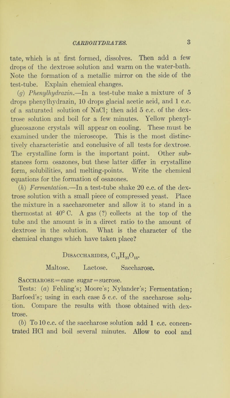 tate, which is at first formed, dissolves. Then add a few drops of the dextrose solution and warm on the water-bath. Note the formation of a metallic mirror on the side of the test-tube. Explain chemical changes. (g) Phenylhydrazin.—In a test-tube make a mixture of 5 drops phenylhydrazin, 10 drops glacial acetic acid, and 1 c.c. of a saturated solution of NaCl; then add 5 c.c. of the dex- trose solution and boil for a few minutes. Yellow phenyl- glucosazone crystals will appear on cooling. These must be examined under the microscope. This is the most distinc- tively characteristic and conclusive of all tests for dextrose. The crystalline form is the important point. Other sub- stances form osazones, but these latter differ in crystalline form, solubilities, and melting-points. Write the chemical equations for the formation of osazones. (h) Fermentation.—In a test-tube shake 20 c.c. of the dex- trose solution with a small piece of compressed yeast. Place the mixture in a saccharometer and allow it to stand in a thermostat at 40° C. A gas (?) collects at the top of the tube and the amount is in a direct ratio to the amount of dextrose in the solution. What is the character of the chemical changes which have taken place? Disaccharides, C12H22Ou. Maltose. Lactose. Saccharose. Saccharose = cane sugar = sucrose. Tests: (a) Fehling’s; Moore's; Nylander's; Fermentation; Barfoed’s; using in each case 5 c.c. of the saccharose solu- tion. Compare the results with those obtained with dex- trose. (b) To 10 c.c. of the saccharose solution add 1 c.c. concen- trated HC1 and boil several minutes. Allow to cool and