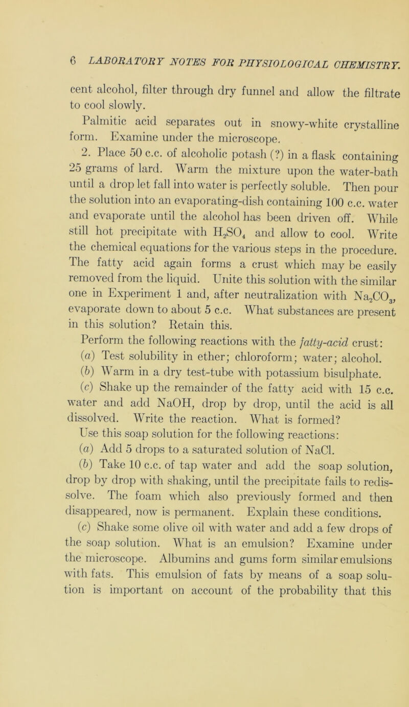 cent alcohol, filter through dry funnel and allow the filtrate to cool slowly. Palmitic acid separates out in snowy-white crystalline form. Examine under the microscope. 2. 1 lace 50 c.c. of alcoholic potash (?) in a flask containing 25 grams ol lard. AY arm the mixture upon the water-bath until a drop let fall into water is perfectly soluble. Then pour the solution into an evaporating-dish containing 100 c.c. water and evaporate until the alcohol has been driven off. While still hot precipitate with H,S04 and allow to cool. AVrite the chemical equations for the various steps in the procedure. The fatty acid again forms a crust which may be easily removed from the liquid. Unite this solution with the similar one in Experiment 1 and, after neutralization with Na/X^, evaporate down to about 5 c.c. AVhat substances are present in this solution? Retain this. Perform the following reactions with the fatty-acid crust: (a) Test solubility in ether; chloroform; water; alcohol. (5) AVarm in a dry test-tube with potassium bisulphate. (c) Shake up the remainder of the fatty acid with 15 c.c. water and add NaOPI, drop by drop, until the acid is all dissolved. AVrite the reaction. AVhat is formed? Use this soap solution for the following reactions: (a) Add 5 drops to a saturated solution of NaCl. (6) Take 10 c.c. of tap water and add the soap solution, drop by drop with shaking, until the precipitate fails to redis- solve. The foam which also previously formed and then disappeared, now is permanent. Explain these conditions. (c) Shake some olive oil with water and add a few drops of the soap solution. AVhat is an emulsion? Examine under the microscope. Albumins and gums form similar emulsions with fats. This emulsion of fats by means of a soap solu- tion is important on account of the probability that this
