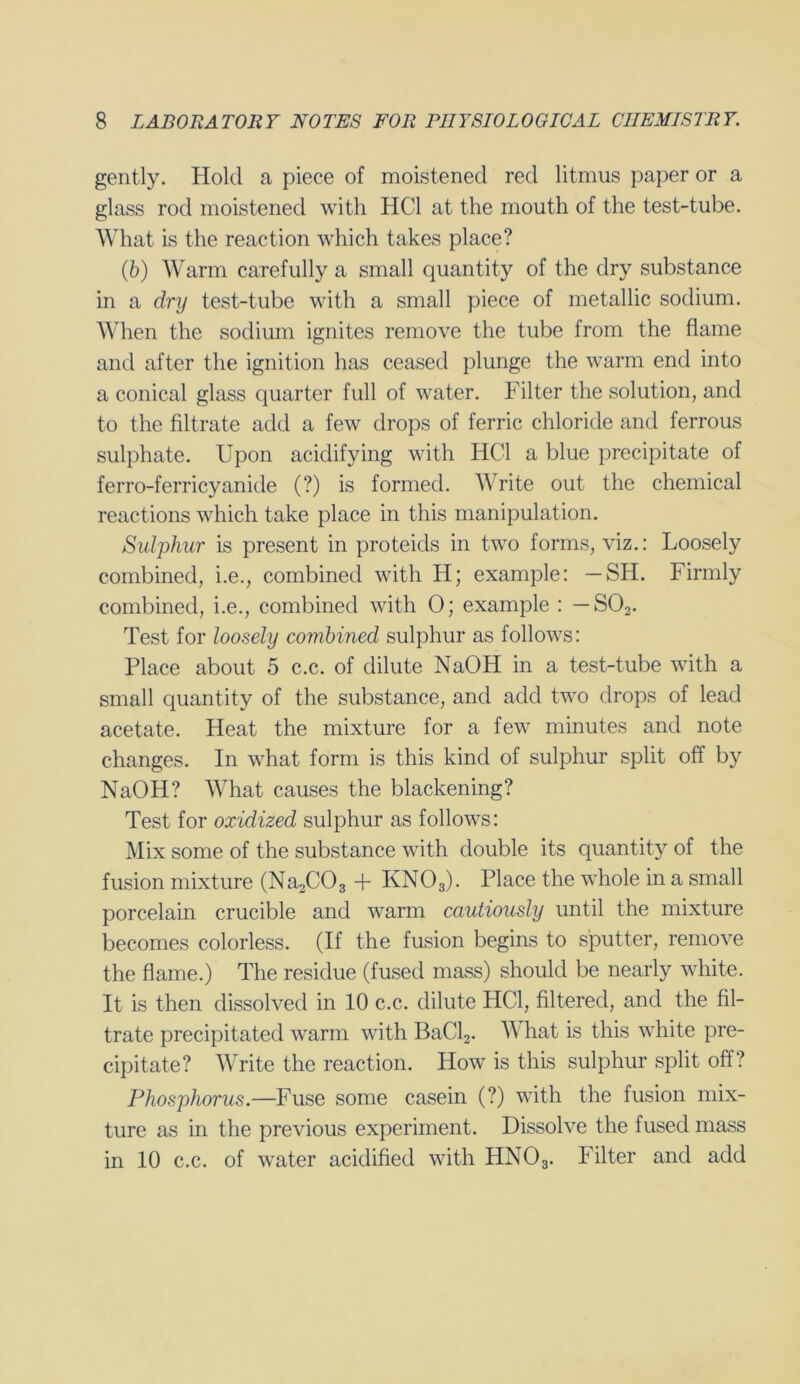 gently. Hold a piece of moistened red litmus paper or a glass rod moistened with HC1 at the mouth of the test-tube. What is the reaction which takes place? (6) Warm carefully a small quantity of the dry substance in a dry test-tube with a small piece of metallic sodium. When the sodium ignites remove the tube from the flame and after the ignition has ceased plunge the warm end into a conical glass quarter full of water. Filter the solution, and to the filtrate add a few drops of ferric chloride and ferrous sulphate. Upon acidifying with HC1 a blue precipitate of ferro-ferricyanide (?) is formed. rite out the chemical reactions which take place in this manipulation. Sulphur is present in proteicls in two forms, viz.: Loosely combined, i.e., combined with H; example: — SH. Firmly combined, i.e., combined with 0; example : — S02. Test for loosely combined sulphur as follows: Place about 5 c.c. of dilute NaOH in a test-tube with a small quantity of the substance, and add two drops of lead acetate. Heat the mixture for a few minutes and note changes. In what form is this kind of sulphur split off by NaOH? What causes the blackening? Test for oxidized sulphur as follows: Mix some of the substance with double its quantity of the fusion mixture (Na2C03 + KN03). Place the whole in a small porcelain crucible and warm cautiously until the mixture becomes colorless. (If the fusion begins to sputter, remove the flame.) The residue (fused mass) should be nearly white. It is then dissolved in 10 c.c. dilute HC1, filtered, and the fil- trate precipitated warm with BaCl2. What is this white pre- cipitate? Write the reaction. How is this sulphur split off? Phosphorus.—Fuse some casein (?) with the fusion mix- ture as in the previous experiment. Dissolve the fused mass
