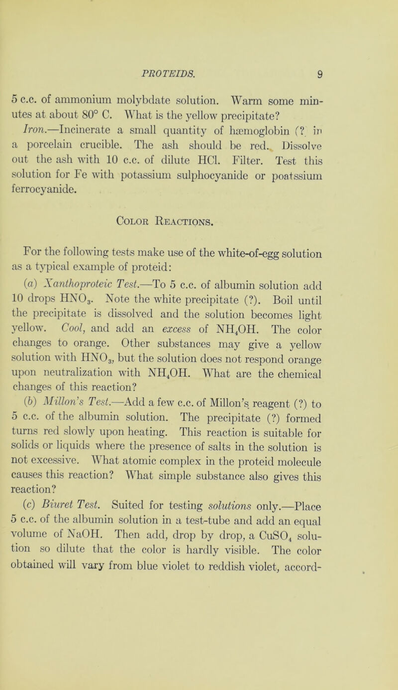 5 c.c. of ammonium molybdate solution. Warm some min- utes at about 80° C. What is the yellow precipitate? Iron.—Incinerate a small quantity of haemoglobin (? in a porcelain crucible. The ash should be red. Dissolve out the ash with 10 c.c. of dilute HC1. Filter. Test this solution for Fe with potassium sulphocyanide or poatssium ferrocyanide. Color Reactions. For the following tests make use of the white-of-egg solution as a typical example of proteid: (a) Xanthoproteic Test.—To 5 c.c. of albumin solution add 10 drops HN03. Note the white precipitate (?). Boil until the precipitate is dissolved and the solution becomes light yellow. Cool, and add an excess of NH4OH. The color changes to orange. Other substances may give a yellow solution with HN03, but the solution does not respond orange upon neutralization with NH4OH. What are the chemical changes of this reaction? (b) Milton's Test.—Add a few c.c. of Millon’s reagent (?) to 5 c.c. of the albumin solution. The precipitate (?) formed turns red slowly upon heating. This reaction is suitable for solids or liquids where the presence of salts in the solution is not excessive. What atomic complex in the proteid molecule causes this reaction? What simple substance also gives this reaction? (c) Biuret Test. Suited for testing solutions only.—Place 5 c.c. of the albumin solution in a test-tube and add an equal volume of NaOH. Then add, drop by drop, a CuS04 solu- tion so dilute that the color is hardly visible. The color obtained will vary from blue violet to reddish violet, accord-