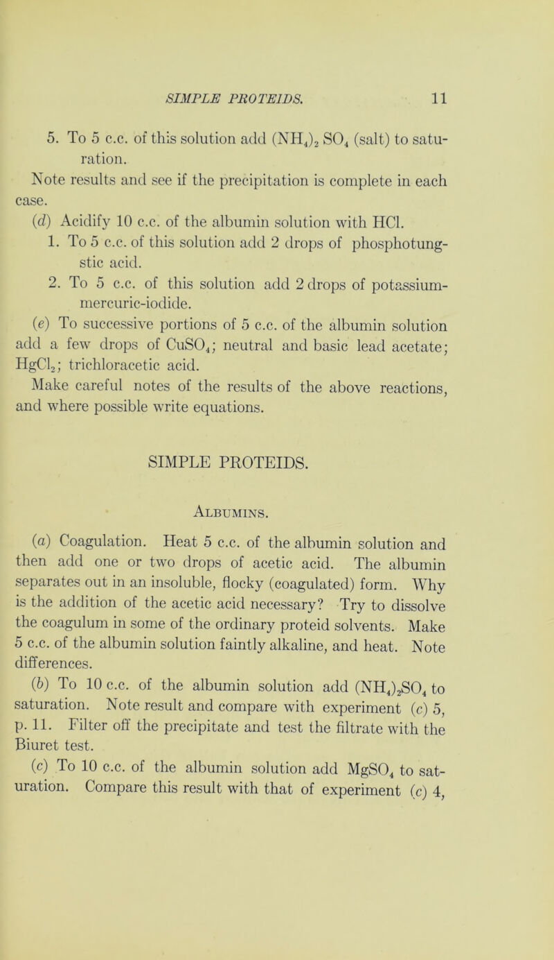 5. To 5 c.c. of this solution add (NH4)2 S04 (salt) to satu- ration. Note results and see if the precipitation is complete in each case. (d) Acidify 10 c.c. of the albumin solution with HC1. 1. To 5 c.c. of this solution add 2 drops of phosphotung- stic acid. 2. To 5 c.c. of this solution add 2 drops of potassium- mercuric-iodide. (e) To successive portions of 5 c.c. of the albumin solution add a few drops of CuS04; neutral and basic lead acetate; HgCl2; trichloracetic acid. Make careful notes of the results of the above reactions, and where possible write equations. SIMPLE PROTEIDS. Albumins. (a) Coagulation. Heat 5 c.c. of the albumin solution and then add one or two drops of acetic acid. The albumin separates out in an insoluble, flocky (coagulated) form. Why is the addition of the acetic acid necessary? Try to dissolve the coagulum in some of the ordinary proteid solvents. Make 5 c.c. of the albumin solution faintly alkaline, and heat. Note differences. (b) To 10 c.c. of the albumin solution add (NH4)2S04 to saturation. Note result and compare with experiment (c) 5, p. 11. Filter off the precipitate and test the filtrate with the Biuret test. (c) To 10 c.c. of the albumin solution add MgS04 to sat- uration. Compare this result with that of experiment (c) 4,