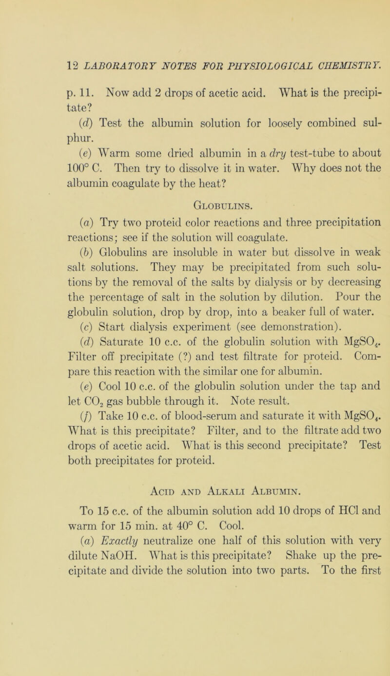 p. 11. Now add 2 drops of acetic acid. What is the precipi- tate? (d) Test the albumin solution for loosely combined sul- phur. (e) Warm some dried albumin in a dry test-tube to about 100° C. Then try to dissolve it in water. Why does not the albumin coagulate by the heat? Globulins. (a) Try two proteid color reactions and three precipitation reactions; see if the solution will coagulate. (b) Globulins are insoluble in water but dissolve in weak salt solutions. They may be precipitated from such solu- tions by the removal of the salts by dialysis or by decreasing the percentage of salt in the solution by dilution. Pour the globulin solution, drop by drop, into a beaker full of water. (c) Start dialysis experiment (see demonstration). (d) Saturate 10 c.c. of the globulin solution with MgS04. Filter off precipitate (?) and test filtrate for proteid. Com- pare this reaction with the similar one for albumin. (e) Cool 10 c.c. of the globulin solution under the tap and let C02 gas bubble through it. Note result. (/) Take 10 c.c. of blood-serum and saturate it with MgS04. What is this precipitate? Filter, and to the filtrate add two drops of acetic acid. What is this second precipitate? Test both precipitates for proteid. Acid and Alkali Albumin. To 15 c.c. of the albumin solution add 10 drops of HC1 and warm for 15 min. at 40° C. Cool. (a) Exactly neutralize one half of this solution with very dilute NaOH. What is this precipitate? Shake up the pre- cipitate and divide the solution into two parts. To the first