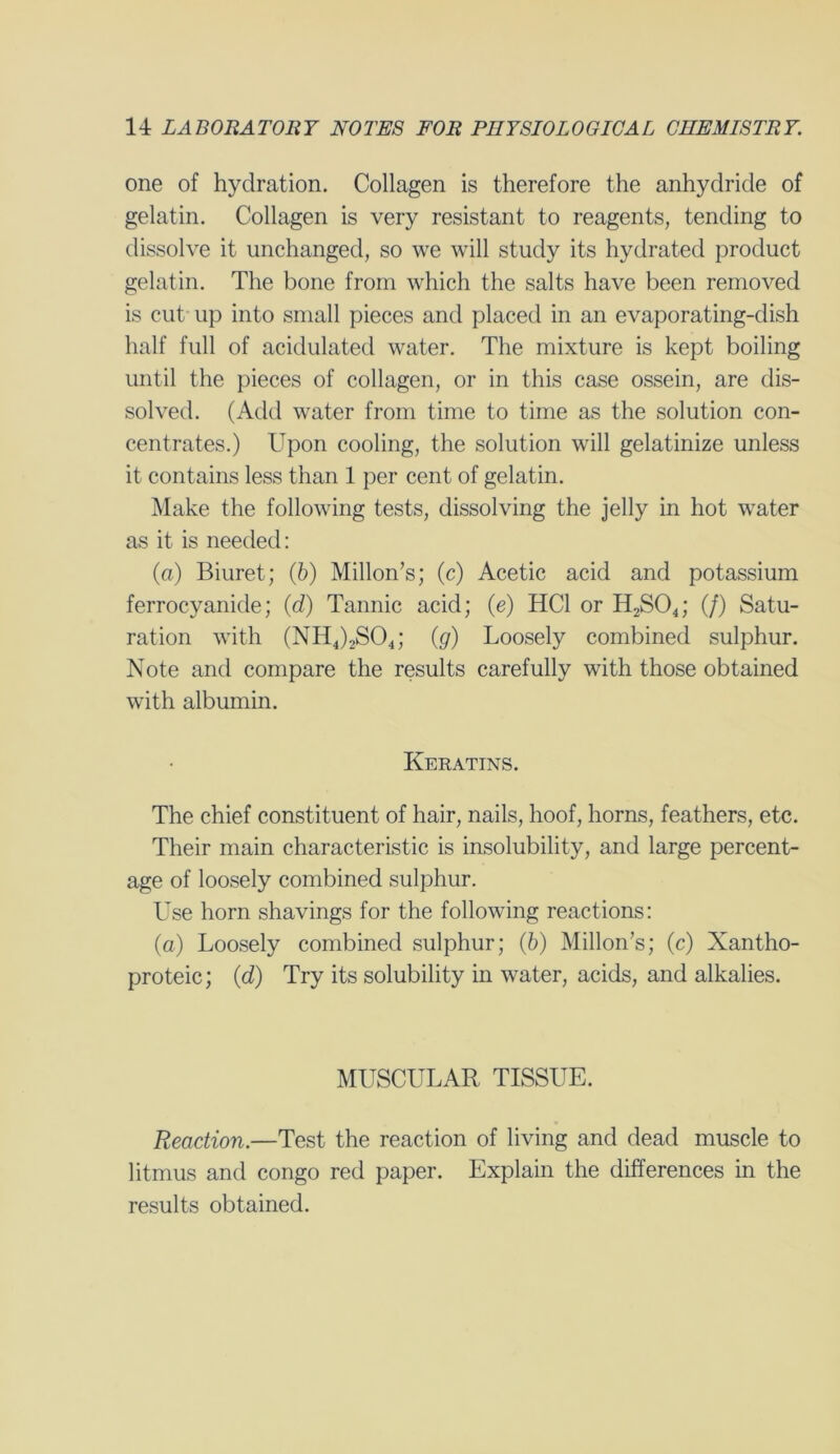 one of hydration. Collagen is therefore the anhydride of gelatin. Collagen is very resistant to reagents, tending to dissolve it unchanged, so we will study its hydrated product gelatin. The bone from which the salts have been removed is cut up into small pieces and placed in an evaporating-dish half full of acidulated water. The mixture is kept boiling until the pieces of collagen, or in this case ossein, are dis- solved. (Add water from time to time as the solution con- centrates.) Upon cooling, the solution will gelatinize unless it contains less than 1 per cent of gelatin. Make the following tests, dissolving the jelly in hot water as it is needed: (a) Biuret; (b) Millon’s; (c) Acetic acid and potassium ferrocyanide; (d) Tannic acid; (e) HC1 or H2S04; (/) Satu- ration with (NH4)2S04; (g) Loosely combined sulphur. Note and compare the results carefully with those obtained with albumin. Keratins. The chief constituent of hair, nails, hoof, horns, feathers, etc. Their main characteristic is insolubility, and large percent- age of loosely combined sulphur. Use horn shavings for the following reactions: (a) Loosely combined sulphur; (6) Millon’s; (c) Xantho- proteic; (d) Try its solubility in water, acids, and alkalies. MUSCULAR TISSUE. Reaction.—Test the reaction of living and dead muscle to litmus and Congo red paper. Explain the differences in the results obtained.