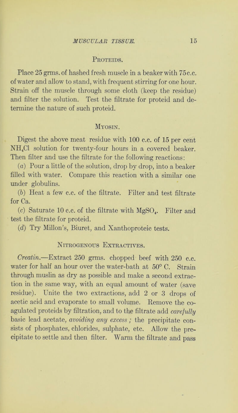 Proteids. Place 25 grms. of hashed fresh muscle in a beaker with 75c.c. of water and allow to stand, with frequent stirring for one hour. Strain off the muscle through some cloth (keep the residue) and filter the solution. Test the filtrate for proteid and de- termine the nature of such proteid. Myosin. Digest the above meat residue with 100 c.c. of 15 per cent NH4C1 solution for twenty-four hours in a covered beaker. Then filter and use the filtrate for the following reactions: (а) Pour a little of the solution, drop by drop, into a beaker filled with water. Compare this reaction with a similar one under globulins. (б) Heat a few c.c. of the filtrate. Filter and test filtrate for Ca. (c) Saturate 10 c.c. of the filtrate with MgS04. Filter and test the filtrate for proteid. (d) Try Millon’s, Biuret, and Xanthoproteic tests. Nitrogenous Extractives. Creatin.—Extract 250 grms. chopped beef with 250 c.c. water for half an hour over the water-bath at 50° C. Strain through muslin as dry as possible and make a second extrac- tion in the same way, with an equal amount of water (save residue). Unite the two extractions, add 2 or 3 drops of acetic acid and evaporate to small volume. Remove the co- agulated proteids by filtration, and to the filtrate add carefully basic lead acetate, avoiding any excess; the precipitate con- sists of phosphates, chlorides, sulphate, etc. Allow the pre- cipitate to settle and then filter. Warm the filtrate and pass