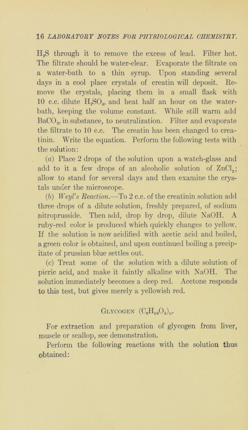 H2S through it to remove the excess of lead. Filter hot. The filtrate should be water-clear. Evaporate the filtrate on a water-bath to a thin syrup. Upon standing several days in a cool place crystals of creatin will deposit. Re- move the crystals, placing them in a small flask with 10 c.c. dilute H,S04, and heat half an hour on the water- bath, keeping the volume constant. While still warm add BaC03, in substance, to neutralization. Filter and evaporate the filtrate to 10 c.c. The creatin has been changed to crea- tinin. Write the equation. Perform the following tests with the solution: (a) Place 2 drops of the solution upon a watch-glass and add to it a few drops of an alcoholic solution of ZnCl2; allow to stand for several days and then examine the crys- tals under the microscope. (b) WeyVs Reaction.—To 2 c.c. of the creatinin solution add three drops of a dilute solution, freshly prepared, of sodium nitroprusside. Then add, drop by drop, dilute NaOH. A ruby-red color is produced which quickly changes to yellow. If the solution is now acidified with acetic acid and boiled, a green color is obtained, and upon continued boiling a precip- itate of prussian blue settles out. (c) Treat some of the solution with a dilute solution of picric acid, and make it faintly alkaline with NaOH. The solution immediately becomes a deep red. Acetone responds to this test, but gives merely a yellowish red. Glycogen (CcH10O5)n. For extraction and preparation of glycogen from liver, muscle or scallop, see demonstration. Perform the following reactions with the solution thus obtained: