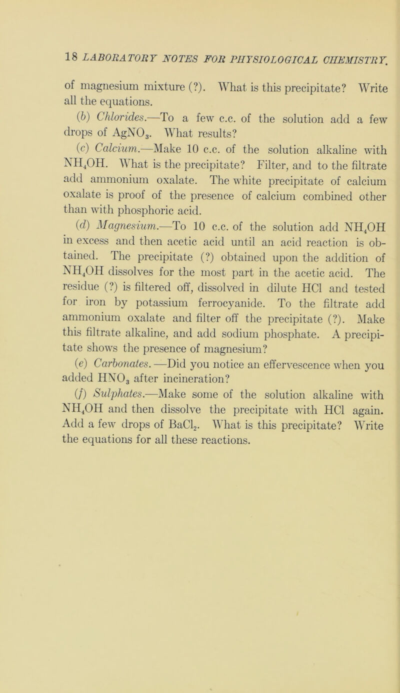 of magnesium mixture (?). What is this precipitate? Write all the equations. (6) Chlorides.—To a few c.c. of the solution add a few drops of AgN03. What results? (c) Calcium.—Make 10 c.c. of the solution alkaline with NH4OH. A\ hat is the precipitate? Filter, and to the filtrate add ammonium oxalate. The white precipitate of calcium oxalate is proof of the presence of calcium combined other than with phosphoric acid. ('d) Magnesium.—To 10 c.c. of the solution add NH4OH in excess and then acetic acid until an acid reaction is ob- tained. The precipitate (?) obtained upon the addition of NH4OH dissolves for the most part in the acetic acid. The residue (?) is filtered off, dissolved in dilute HC1 and tested for iron by potassium ferrocyanide. To the filtrate add ammonium oxalate and filter off the precipitate (?). Make this filtrate alkaline, and add sodium phosphate. A precipi- tate shows the presence of magnesium? (e) Carbonates. —Did you notice an effervescence when you added HN03 after incineration? (/) Sulphates.—Make some of the solution alkaline with NH4OH and then dissolve the precipitate with HC1 again. Add a few drops of BaCl2. What is this precipitate? Write the equations for all these reactions.