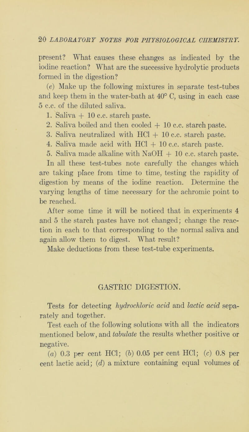 present? What causes these changes as indicated by the iodine reaction? What are the successive hydrolytic products formed in the digestion? (e) Make up the following mixtures in separate test-tubes and keep them in the water-bath at 40° C, using in each case 5 c.c. of the diluted saliva. 1. Saliva + 10 c.c. starch paste. 2. Saliva boiled and then cooled + 10 c.c. starch paste. 3. Saliva neutralized with HC1 + 10 c.c. starch paste. 4. Saliva made acid with HC1 + 10 c.c. starch paste. 5. Saliva made alkaline with NaOH + 10 c.c. starch paste. In all these test-tubes note carefully the changes which are taking place from time to time, testing the rapidity of digestion by means of the iodine reaction. Determine the varying lengths of time necessary for the achromic point to be reached. After some time it will be noticed that in experiments 4 and 5 the starch pastes have not changed; change the reac- tion in each to that corresponding to the normal saliva and again allow them to digest. What result? Make deductions from these test-tube experiments. GASTRIC DIGESTION. Tests for detecting hydrochloric acid and lactic acid sepa- rately and together. Test each of the following solutions with all the indicators mentioned below, and tabulate the results whether positive or negative. (a) 0.3 per cent HC1; (6) 0.05 per cent HC1; (c) 0.8 per cent lactic acid; (d) a mixture containing equal volumes of