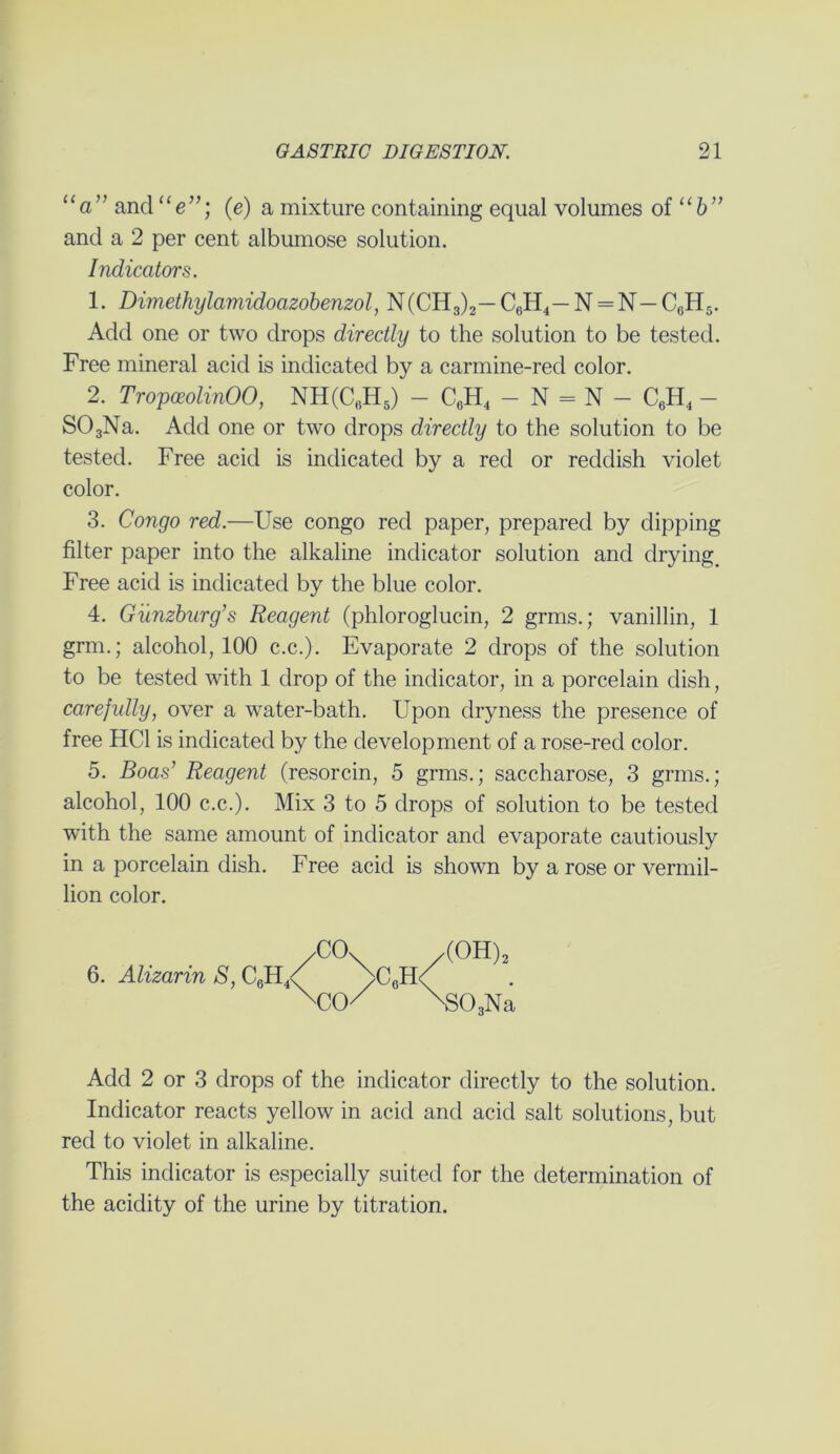 “a” and “e”; (e) a mixture containing equal volumes of “b” and a 2 per cent albumose solution. Indicators. 1. Dimethylamidoazobenzol, N(CH3)2— C6H4— N = N— C6H5. Add one or two drops directly to the solution to be tested. Free mineral acid is indicated by a carmine-red color. 2. TropceolinOO, NH(C6H5) - C0H4 - N = N - C6H4 - S03Na. Add one or two drops directly to the solution to be tested. Free acid is indicated by a red or reddish violet color. 3. Congo red.—Use congo red paper, prepared by dipping filter paper into the alkaline indicator solution and drying. Free acid is indicated by the blue color. 4. Gunzburg’s Reagent (phloroglucin, 2 grms.; vanillin, 1 grm.; alcohol, 100 c.c.). Evaporate 2 drops of the solution to be tested with 1 drop of the indicator, in a porcelain dish, carefully, over a water-bath. Upon dryness the presence of free HC1 is indicated by the development of a rose-red color. 5. Boas’ Reagent (resorcin, 5 grms.; saccharose, 3 grms.; alcohol, 100 c.c.). Mix 3 to 5 drops of solution to be tested with the same amount of indicator and evaporate cautiously in a porcelain dish. Free acid is shown by a rose or Vermil- lion color. /CO. /(OH)2 6. Alizarin S, C6H4/ J>C0H^ XXK x303Na Add 2 or 3 drops of the indicator directly to the solution. Indicator reacts yellow in acid and acid salt solutions, but red to violet in alkaline. This indicator is especially suited for the determination of the acidity of the urine by titration.