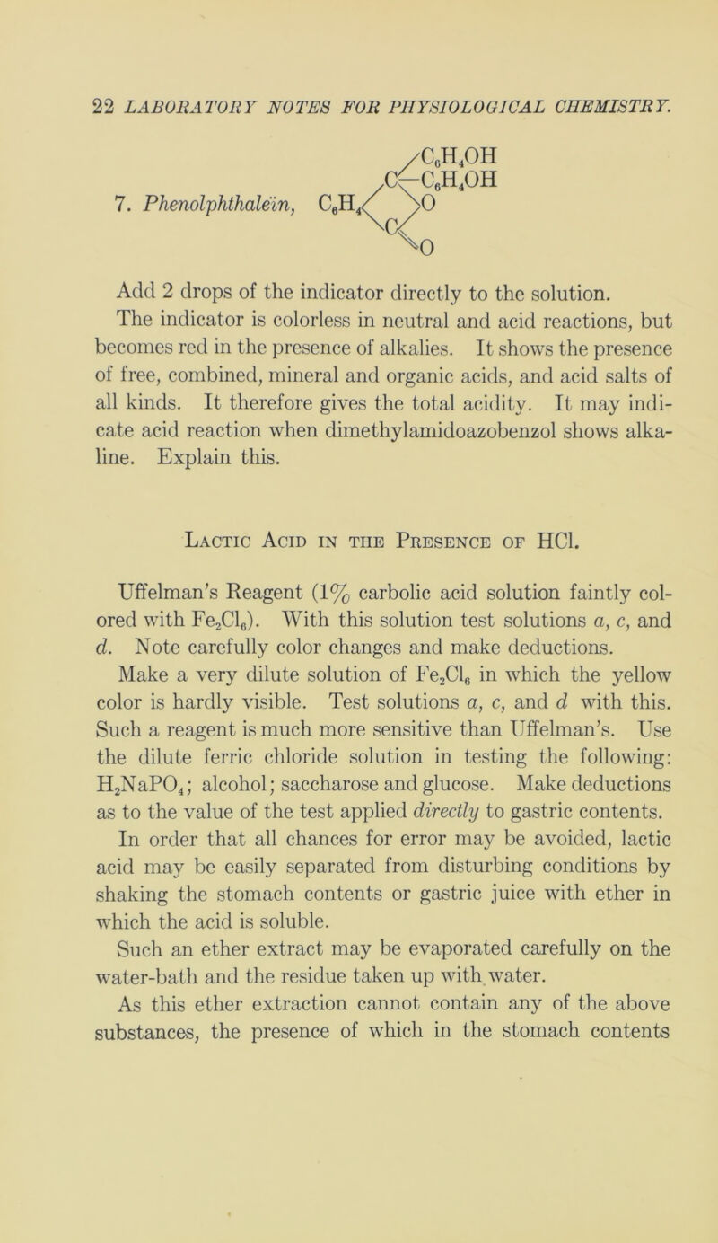 /C6h4oh ^c6h4oh 7. Phenolphthalein, CeH, ^0 Add 2 drops of the indicator directly to the solution. The indicator is colorless in neutral and acid reactions, but becomes red in the presence of alkalies. It shows the presence of free, combined, mineral and organic acids, and acid salts of all kinds. It therefore gives the total acidity. It may indi- cate acid reaction when dimethylamidoazobenzol shows alka- line. Explain this. Uffelman’s Reagent (1% carbolic acid solution faintly col- ored with Fe2Cl6). With this solution test solutions a, c, and d. Note carefully color changes and make deductions. Make a very dilute solution of Fe2Cl6 in which the yellow color is hardly visible. Test solutions a, c, and d with this. Such a reagent is much more sensitive than Uffelman’s. Use the dilute ferric chloride solution in testing the following: H2NaP04; alcohol; saccharose and glucose. Make deductions as to the value of the test applied directly to gastric contents. In order that all chances for error may be avoided, lactic acid may be easily separated from disturbing conditions by shaking the stomach contents or gastric juice with ether in which the acid is soluble. Such an ether extract may be evaporated carefully on the water-bath and the residue taken up with water. As this ether extraction cannot contain any of the above substances, the presence of which in the stomach contents Lactic Acid in the Presence of HC1.