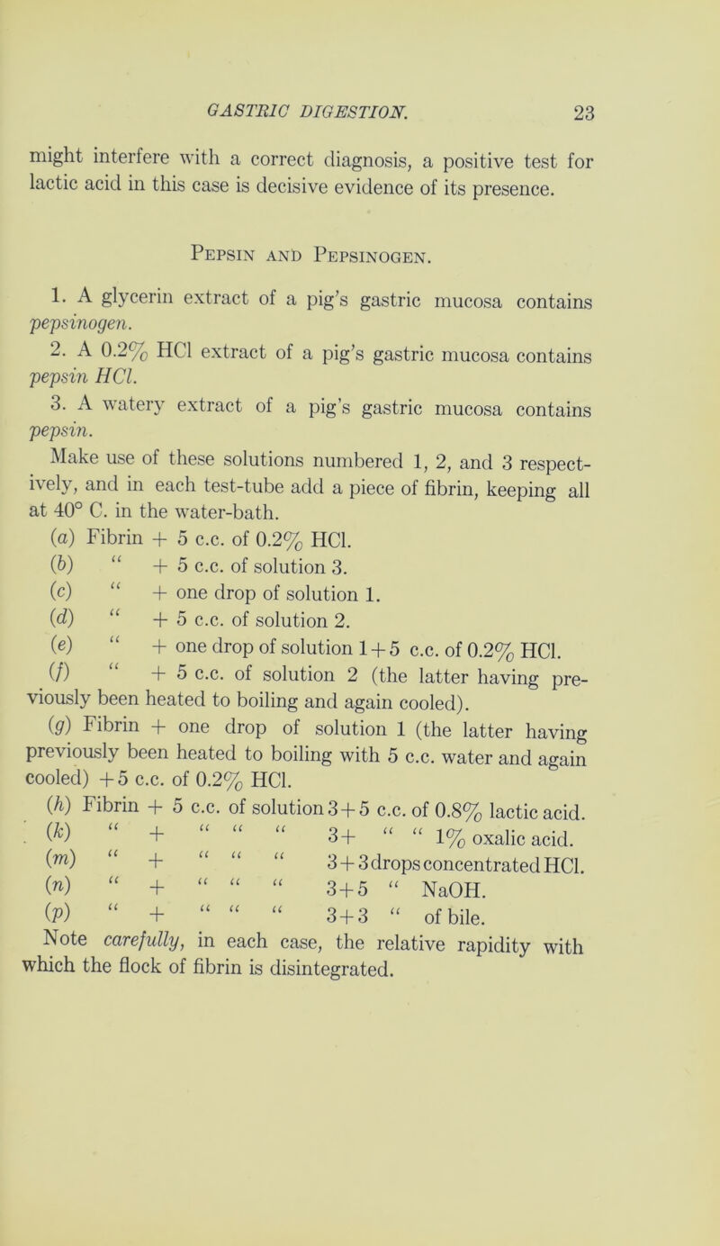 might interfere with a correct diagnosis, a positive test for lactic acid in this case is decisive evidence of its presence. Pepsin and Pepsinogen. A glycerin extract of a pig’s gastric mucosa contains 'pepsinogen. 2. A 0.2% HC1 extract of a pig’s gastric mucosa contains pepsin HCl. 3. A watery extract of a pig’s gastric mucosa contains pepsin. Make use of these solutions numbered 1, 2, and 3 respect- ively, and in each test-tube add a piece of fibrin, keeping all at 40° C. in the water-bath. (a) Fibrin + 5 c.c. of 0.2% HCl. (b) “ +5 c.c. of solution 3. (c) “ + one drop of solution 1. (d) “ +5 c.c. of solution 2. (e) “ + one drop of solution 1 + 5 c.c. of 0.2% HCl. (/) “ +5 c.c. of solution 2 (the latter having pre- viously been heated to boiling and again cooled). (g) Fibrin + one drop of solution 1 (the latter having previously been heated to boiling with 5 c.c. water and again cooled) +5 c.c. of 0.2% HCl. (h) Fibrin + 5 c.c. of solution 3 +5 c.c. of 0.8% lactic acid. + “ “ “ 3+ “ “ 1% oxalic acid. (TO) “ + “ “ “ 3 + 3 drops concentrated HCl. (») “ + “ “ “ 3 + 5 “ NaOH. (P) “ + “ “ “ 3 + 3 “ of bile. Note carefully, in each case, the relative rapidity with which the flock of fibrin is disintegrated.