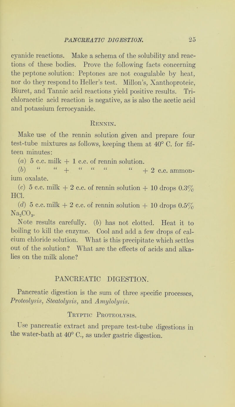 cyanide reactions. Make a schema of the solubility and reac- tions of these bodies. Prove the following facts concerning the peptone solution: Peptones are not coagulable by heat, nor do they respond to Heller’s test. Millon’s, Xanthoproteic, Biuret, and Tannic acid reactions yield positive results. Tri- chloracetic acid reaction is negative, as is also the acetic acid and potassium ferrocyanide. Rennin. Make use of the rennin solution given and prepare four test-tube mixtures as follows, keeping them at 40° C. for fif- teen minutes: (a) 5 c.c. milk + 1 c.c. of rennin solution. Q>) “ “ + “ “ “ “ +2 c.c. ammon- ium oxalate. (c) 5 c.c. milk + 2 c.c. of rennin solution + 10 drops 0.3% HC1. (d) 5 c.c. milk + 2 c.c. of rennin solution + 10 drops 0.5% Na2C03. Note results carefully. (6) has not clotted. Heat it to boiling to kill the enzyme. Cool and add a few drops of cal- cium chloride solution. What is this precipitate which settles out of the solution? What are the effects of acids and alka- lies on the milk alone? PANCREATIC DIGESTION. Pancreatic digestion is the sum of three specific processes, Proteolysis, Steatolysis, and Amylolysis. Tryptic Proteolysis. Use pancreatic extract and prepare test-tube digestions in the water-bath at 40° C., as under gastric digestion.