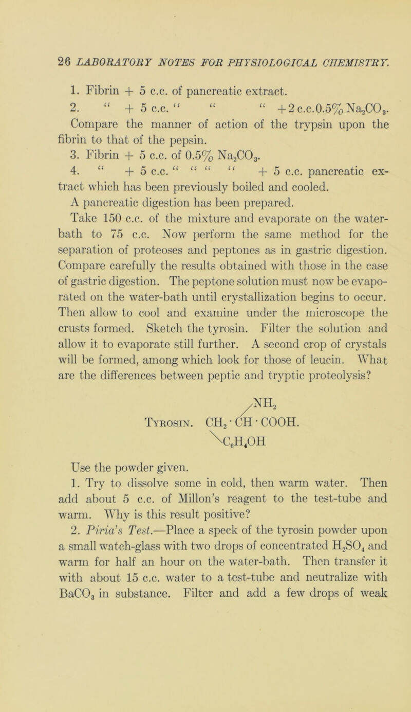 1. Fibrin + 5 c.c. of pancreatic extract. 2. “ + 5 c.c. “ “ “ +2 c.c. 0.5% Na2C03. Compare the manner of action of the trypsin upon the fibrin to that of the pepsin. 3. Fibrin + 5 c.c. of 0.5% Na2C03. 4. “ +5 c.c. “ “ “ “ +5 c.c. pancreatic ex- tract which has been previously boiled and cooled. A pancreatic digestion has been prepared. Take 150 c.c. of the mixture and evaporate on the water- bath to 75 c.c. Now perform the same method for the separation of proteoses and peptones as in gastric digestion. Compare carefully the results obtained with those in the case of gastric digestion. The peptone solution must now be evapo- rated on the water-bath until crystallization begins to occur. Then allow to cool and examine under the microscope the crusts formed. Sketch the tyrosin. Filter the solution and allow it to evaporate still further. A second crop of crystals will be formed, among which look for those of leucin. What are the differences between peptic and tryptic proteolysis? /NH2 Tyrosin. CH2 * CH • COOH. W.H.OH Use the powder given. 1. Try to dissolve some in cold, then warm water. Then add about 5 c.c. of Millon’s reagent to the test-tube and warm. Why is this result positive? 2. Piria’s Test.—Place a speck of the tyrosin powder upon a small watch-glass with two drops of concentrated H2S04 and warm for half an hour on the water-bath. Then transfer it with about 15 c.c. water to a test-tube and neutralize with BaC03 in substance. Filter and add a few drops of weak