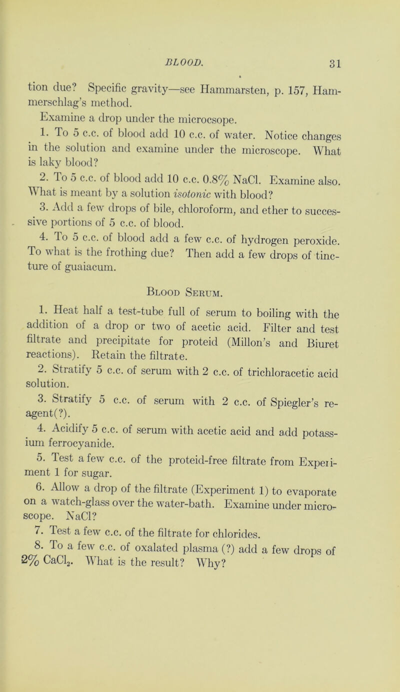 tion clue? Specific gravity—see Hammarsten, p. 157, Ham- merschlag’s method. Examine a drop under the microcsope. 1. To 5 c.c. of blood add 10 c.c. of water. Notice changes in the solution and examine under the microscope. What is laky blood? 2. To 5 c.c. ol blood add 10 c.c. 0.8% NaCl. Examine also. What is meant by a solution isotonic with blood? 3. Add a few drops of bile, chloroform, and ether to succes- sive portions of 5 c.c. of blood. 4. To 5 c.c. of blood add a few c.c. of hydrogen peroxide. To what is the frothing due? Then add a few drops of tinc- ture of guaiacum. Blood Serum. 1. Heat half a test-tube full of serum to boiling with the addition of a drop or two of acetic acid. Filter and test filtrate and precipitate for proteid (Millon’s and Biuret reactions). Retain the filtrate. 2. Stratify 5 c.c. of serum with 2 c.c. of trichloracetic acid solution. 3. Stratify 5 c.c. of serum with 2 c.c. of Spiegler's re- agent (?). 4. Acidify 5 c.c. of serum with acetic acid and add potass- ium ferrocyanide. 5. Test a few c.c. of the proteid-free filtrate from Experi- ment 1 for sugar. 6. Allow a drop of the filtrate (Experiment 1) to evaporate on a watch-glass over the water-bath. Examine under micro- scope. NaCl? 7. Test a few c.c. of the filtrate for chlorides. 8. To a few c.c. of oxalated plasma (?) add a few drops of 2% CaCl2. What is the result? Why?