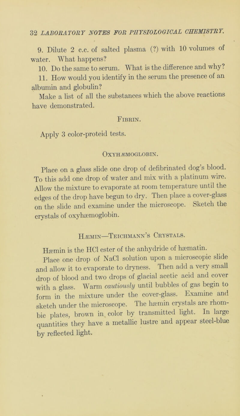 9. Dilute 2 c.c. of salted plasma (?) with 10 volumes of water. What happens? 10. Do the same to serum. What is the difference and why? 11. How would you identify in the serum the presence of an albumin and globulin? Make a list of all the substances which the above reactions have demonstrated. Fibrin. Apply 3 color-proteid tests. Oxyhemoglobin. Place on a glass slide one drop of defibrinated dog’s blood. To this add one drop of water and mix with a platinum wire. Allow the mixture to evaporate at room temperature until the edges of the drop have begun to dry. Then place a cover-glass on the slide and examine under the microscope. Sketch the crystals of oxyhemoglobin. Hemin—Teichmann’s Crystals. Hemin is the HC1 ester of the anhydride of hematin. Place one drop of NaCl solution upon a microscopic slide and allow it to evaporate to dryness. Then add a very small drop of blood and two drops of glacial acetic acid and cover with a glass. Warm cautiously until bubbles of gas begin to form in the mixture under the cover-glass. Examine and sketch under the microscope. The haemin crystals are rhom- bic plates, brown in color by transmitted light. In large quantities they have a metallic lustre and appear steel-blue by reflected light.