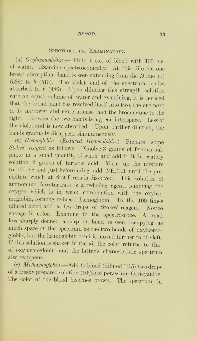 Spectroscopic Examination. (a) Oxyhoemoglobin.—Dilute 1 c.c. of blood with 100 c.c. of water. Examine spectroscopically. At this dilution one broad absorption band is seen extending from the I) line (?) (588) to b (518). The violet end of the spectrum is also absorbed to F (480). Upon diluting this strength solution with an equal volume of water and examining, it is noticed that the broad band has resolved itself into two, the one next to D narrower and more intense than the broader one to the right. Between the two bands is a green interspace. Less of the violet end is now absorbed. Upon further dilution, the bands gradually disappear simultaneously. (b) Hemoglobin (Reduced Haemoglobin.)— Prepare some Stokes’ reagent as follows: Dissolve 3 grams of ferrous sul- phate in a small quantity of water and add to it in watery solution 2 grams of tartaric acid. Make up the mixture to 100 c.c and just before using add NH4OH until the pre- cipitate which at first forms is dissolved. This solution of ammonium ferrotartrate is a reducing agent, removing the oxygen which is in weak combination with the oxyhe- moglobin, forming reduced haemoglobin. To the 100 times diluted blood add a few drops of Stokes’ reagent. Notice change in color. Examine in the spectroscope. A broad less sharply defined absorption band is seen occupjdng as much space on the spectrum as the two bands of oxyhemo- globin, but the hemoglobin band is moved further to the left. If this solution is shaken in the air the color returns to that of oxyhemoglobin and the latter’s characteristic spectrum also reappears. (c) Methccmoglobin.—Add to blood (diluted 1:15) two drops of a freshy prepared solution (10%) of potassium ferricyanide. The color of the blood becomes brown. The spectrum, in