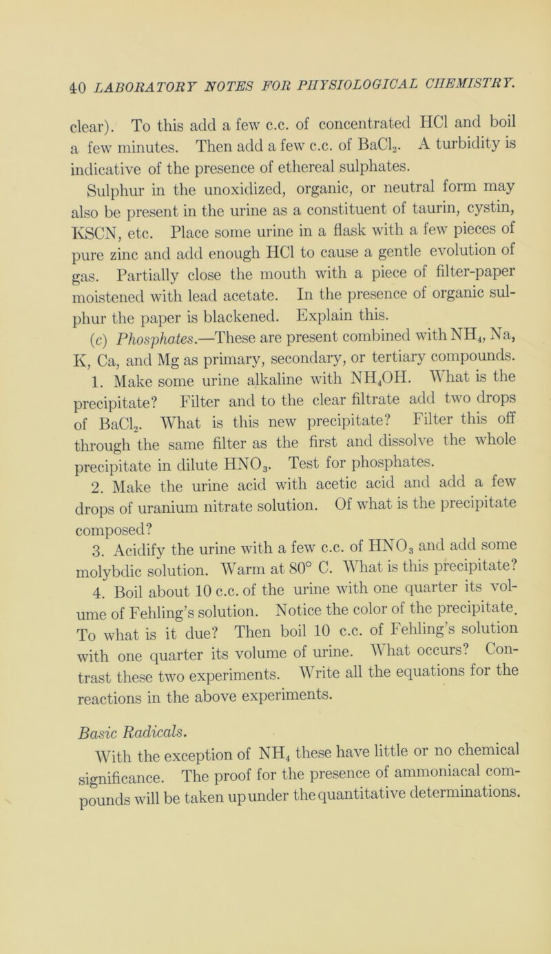 clear). To this add a few c.c. of concentrated HC1 and boil a few minutes. Then add a few c.c. of BaCl2. A turbidity is indicative of the presence of ethereal sulphates. Sulphur in the unoxidized, organic, or neutral form may also be present in the urine as a constituent of taurin, cystin, KSCN, etc. Place some urine in a flask with a few pieces of pure zinc and add enough HC1 to cause a gentle evolution of gas. Partially close the mouth with a piece of filter-paper moistened with lead acetate. In the presence of organic sul- phur the paper is blackened. Explain this. (c) Phosphates.—These are present combined with NH4, Na, K, Ca, and Mg as primary, secondary, or tertiary compounds. 1. Make some urine alkaline with NH4OH. What is the precipitate? Filter and to the clear filtrate add two drops of BaCb. What is this new precipitate? Filter this off through the same filter as the first and dissobe the vhole precipitate in dilute HN03. Test for phosphates. 2. Make the urine acid with acetic acid and add a few drops of uranium nitrate solution. Of what is the precipitate composed? 3. Acidify the urine with a few c.c. of HN03 and add some molybdic solution. Warm at 80° C. M hat is this precipitate? 4. Boil about 10 c.c. of the urine with one quarter its vol- ume of Fehling’s solution. Notice the color of the precipitate. To what is it due? Then boil 10 c.c. of Fehling’s solution with one quarter its volume of urine. What occurs? Con- trast these two experiments. Write all the equations for the reactions in the above experiments. Basic Radicals. With the exception of NH4 these have little or no chemical significance. The proof for the presence of ammoniacal com- pounds will be taken up under the quantitative determinations.