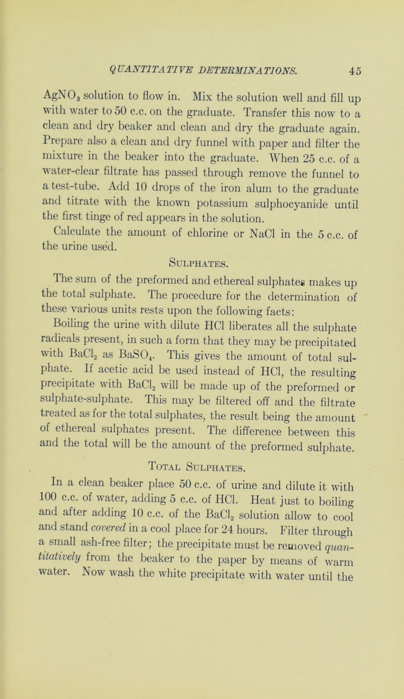 AgNOg solution to flow in. Mix the solution well and fill up with water to 50 c.c. on the graduate. Transfer this now to a clean and dry beaker and clean and dry the graduate again. Prepare also a clean and dry funnel with paper and filter the mixture in the beaker into the graduate. When 25 c.c. of a water-clear filtrate has passed through remove the funnel to a test-tube. Add 10 drops of the iron alum to the graduate and titrate with the known potassium sulphocyanide until the first tinge of red appears in the solution. Calculate the amount of chlorine or NaCl in the 5 c.c. of the urine used. Sulphates. The sum of the preformed and ethereal sulphates makes up the total sulphate. The procedure for the determination of these various units rests upon the following facts: Boiling the urine with dilute HC1 liberates all the sulphate radicals present, in such a form that they may be precipitated with BaCl2 as BaS04. This gives the amount of total sul- phate. If acetic acid be used instead of HC1, the resulting precipitate with BaCl2 will be made up of the preformed or sulphate-sulphate. This may be filtered off and the filtrate treated as for the total sulphates, the result being the amount of ethereal sulphates present. The difference between this and the total will be the amount of the preformed sulphate. Total Sulphates. In a clean beaker place 50 c.c. of urine and dilute it with 100 c.c. of water, adding 5 c.c. of HC1. Heat just to boiling and after adding 10 c.c. of the BaCl2 solution allow to cool and stand covered in a cool place for 24 hours. Filter through a small ash-free filter; the precipitate must be removed quan- titatively from the beaker to the paper by means of warm water. Now wash the white precipitate with water until the