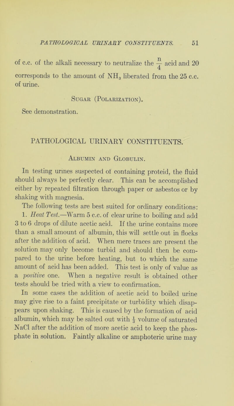 of c.c. of the alkali necessary to neutralize the acid and 20 corresponds to the amount of NH3 liberated from the 25 c.c. of urine. Sugar (Polarization). See demonstration. PATHOLOGICAL URINARY CONSTITUENTS. Albumin and Globulin. In testing urines suspected of containing proteid, the fluid should always be perfectly clear. This can be accomplished either by repeated filtration through paper or asbestos or by shaking with magnesia. The following tests are best suited for ordinary conditions: 1. Heat Test.—Warm 5 c.c. of clear urine to boiling and add 3 to 6 drops of dilute acetic acid. If the urine contains more than a small amount of albumin, this will settle out in flocks after the addition of acid. When mere traces are present the solution may only become turbid and should then be com- pared to the urine before heating, but to which the same amount of acid has been added. This test is only of value as a positive one. When a negative result is obtained other tests should be tried with a view to confirmation. In some cases the addition of acetic acid to boiled urine may give rise to a faint precipitate or turbidity which disap- pears upon shaking. This is caused by the formation of acid albumin, which may be salted out with ^ volume of saturated NaCl after the addition of more acetic acid to keep the phos- phate in solution. Faintly alkaline or amphoteric urine may