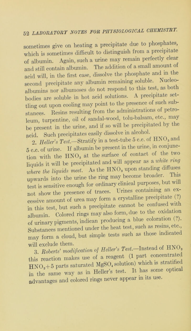 sometimes give on heating a precipitate due to phosphates, which is sometimes difficult to distinguish from a precipitate of albumin. Again, such a urine may remain perfectly clear and still contain albumin. The addition of a small amount of acid will, in the first case, dissolve the phosphate and in the second precipitate any albumin remaining soluble. Nucleo- albumins nor albumoses do not respond to this test, as both bodies are soluble in hot acid solutions. A precipitate set- tling out upon cooling may point to the presence of such sub- stances. Resins resulting from the administrations of petro- leum, turpentine, oil of sandal-wood, tolu-balsam, etc., may be present in the urine, and if so will be precipitated by the acid. Such precipitates easily dissolve in alcohol. 2. Heller's Test.—Stratify in a test-tube 5 c.c. of HNO3 and 5 c.c. of urine. If albumin be present in the urine, in conjunc- tion with the HN03 at the surface of contact of the two liquids it will be precipitated and will appear as a winte ring where the liquids meet. As the HN03 upon standing diffuses upwards into the urine the ring may become broader I is test is sensitive enough for ordinary clinical purposes, but will not show the presence of traces. Urines containing an ex- cessive amount of urea may form a crystalline precipitate (.) in this test, but such a precipitate cannot be confused with albumin. Colored rings may also form, due to the oxidation of urinary pigments, indican producing a blue coloration ( .). Substances mentioned under the heat test, such as resins, etc may form a cloud, but simple tests such as those indicated will exclude them. , fTTMn 3 Roberts’ modification of Heller’s Tesf.-Instead of HNO this reaction makes use of a reagent (1 part concentrated HNO,+ 5 parts saturated MgSO. solution) which is stratified in the same way as in Heller’s test. It has some optical advantages and colored rings never appear in its use.