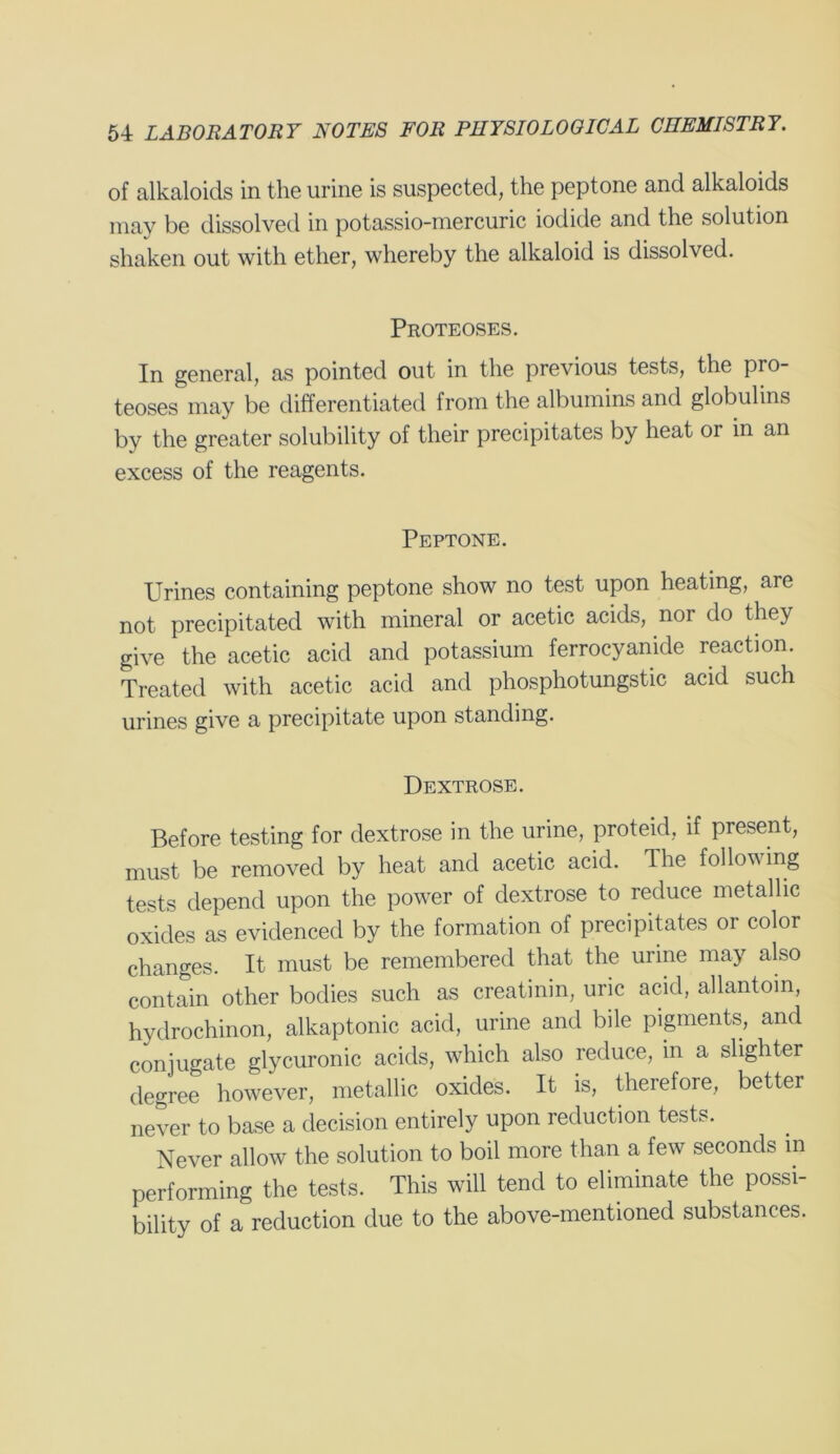 of alkaloids in the urine is suspected, the peptone and alkaloids may be dissolved in potassio-niercuric iodide and the solution shaken out with ether, whereby the alkaloid is dissolved. Proteoses. In general, as pointed out in the previous tests, the pro- teoses may be differentiated from the albumins and globulins by the greater solubility of their precipitates by heat or in an excess of the reagents. Peptone. Urines containing peptone show no test upon heating, are not precipitated with mineral or acetic acids, nor do they give the acetic acid and potassium ferrocyanide reaction. Treated with acetic acid and phosphotungstic acid such urines give a precipitate upon standing. Dextrose. Before testing for dextrose in the urine, proteid, if present, must be removed by heat and acetic acid. The following tests depend upon the power of dextrose to reduce metallic oxides as evidenced by the formation of precipitates or color changes. It must be remembered that the urine may also contain other bodies such as creatinin, uric acid, allantoin, hydrochinon, alkaptonic acid, urine and bile pigments, and conjugate glycuronic acids, which also reduce, in a slighter degree however, metallic oxides. It is, therefore, better never to base a decision entirely upon reduction tests. Never allow the solution to boil more than a few seconds in performing the tests. This will tend to eliminate the possi- bility of a reduction due to the above-mentioned substances.