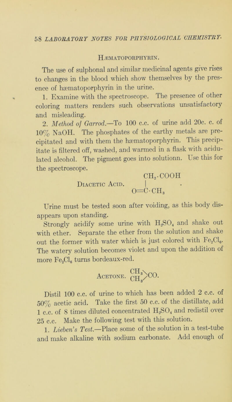 FFem ATOPORPHYRIN. The use of sulphonal and similar medicinal agents give rises to changes in the blood which show themselves by the pres- ence of hsematoporphyrin in the urine. 1. Examine with the spectroscope. The presence of other coloring matters renders such observations unsatisfactory and misleading. 2. Method of Garrod— To 100 c.c. of urine add 20c. c. of 10% NaOH. The phosphates of the earthy metals are pre- cipitated and with them the hsematoporphyrin. This precip- itate is filtered off, washed, and warmed in a flask with acidu- lated alcohol. The pigment goes into solutionn. Use this for the spectroscope. CH2-COOH Diacetic Acid. | 0=C-CH3 Urine must be tested soon after voiding, as this body dis- appears upon standing. Strongly acidify some urine with H2S04 and shake out with ether. Separate the ether from the solution and shake out the former with water which is just colored with Fe2Cl0. The watery solution becomes violet and upon the addition of more Fe2Cl6 turns bordeaux-red. Acetone. CH3\ ch3/ CO. Distil 100 c.c. of urine to which has been added 2 c.c. of 50% acetic acid. Take the first 50 c.c. of the distillate, add 1 c.c. of 8 times diluted concentrated H2S04 and redistil over 25 c.c. Make the following test with this solution. 1. Lieben’s Test— Place some of the solution in a test-tube and make alkaline with sodium carbonate. Add enough of