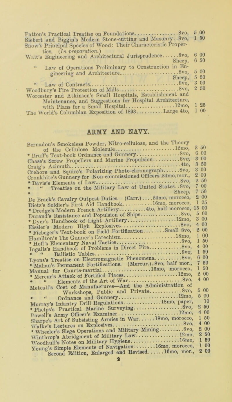 Patton’s Practical Treatise on Foundations 8vo, Siebert and Biggin’s Modern Stone-cutting and Masonry. .8vo, Snow’s Principal Species of Wood: Their Characteristic Proper- ties. (/n preparation.) Wait’s Engineering and Architectural Jurisprudence 8vo, Sheep, “ Law of Operations Preliminary to Construction in En- gineering and Architecture 8vo, 6 6 Sheep, “ Law of Contracts ®vo, Woodbury’s Fire Protection of Mills .8vo, Worcester and Atkinson’s Small Hospitals, Establishment, and Maintenance, and Suggestions for Hospital Architecture, with Plans for a Small Hospital 12mo, The World’s Columbian Exposition of 1893 Large 4to, 5 00 1 50 6 00 6 50 5 00 5 50 3 00 2 50 1 25 1 00 ARMY AND NAVY. Bernadou’s Smokeless Powder, Nitro-cellulose, and the Theory of the Cellulose Molecule 12mo, * Bruff’s Text-book Ordnance and Gunnery 8vo, Chase’s Screw Propellers and Marine Propulsion 8vo, Craig’s Azimuth -*to> Crehore and Squire’s Polarizing Photo-chronograph 8vo, Cronkhite’s Gunnery for Non-commissioned Officers..24mo,mor., * Davis’s Elements of Law •• •••••••■ ®v0’ * “ Treatise on the Military Law of United States..svo, * Sheep, De Brack’s Cavalry Outpost Duties. (Carr.) 24mo, morocco, Dietz’s Soldier’s First Aid Handbook 16,m?’ morocco> __ •Dredge’s Modern French Artillery 4to, half morocco, 15 00 Durand’s Resistance and Populsion of Ships • • 8vo> •Dyer’s Handbook of Light Artillery 1Zmo> Eissler's Modern High Explosives ......Svo, •Fiebeger’s Text-book on Field Fortification Small 8vo, Hamilton’s The Gunner’s Catechism 18mo, * Hoff’s Elementary Naval Tactics 8v0> Ingalls’s Handbook of Problems in Direct Fire »vo, * “ Ballistic Tables 8vo’ Lyons’s Treatise on Electromagnetic Phenomena .. .. .8vo, * Mahan’s Permanent Fortifications. (Mercur.)..8vo, half mor., Manual for Courts-martial lCmo, morocco, * Mercur’s Attack of Fortified Places 1-mo, * “ Elements of the Art of War • »v0» Metcalfs Cost of Manufactures—And the Administration of Workshops, Public and Private 8vo, * “ Ordnance and Gunnery 12mo, Murray’s Infantry Drill Regulations 18mo, paper, •Phelps’s Practical Marine Surveying -8vo, Powell’s Army Officer’s Examiner 1Zm0’ Sharpe’s Art of Subsisting Armies in War 18mo, morocco, Walke’s Lectures on Explosives. •••;;••••••••; ®vo’ * Wheeler’s Siege Operations and Military Mining Vo”' 0’ Winthrop’s Abridgment of Military Law |-mo’ Woodhull’s Notes on Military Hygiene lbm0» Young’s Simple Elements of Navigation 16mo, morocco, fcSecond Edition, Enlarged and Revised 16mo, mor., 50 00 00 50 00 00 50 00 50 00 25 00 00 00 00 00 50 00 50 6 00 7 1 2 4 5 5 2 4 1 4 2 2 1 1 50 50 00 00 00 00 10 50 00 50 00 00 50 50 00