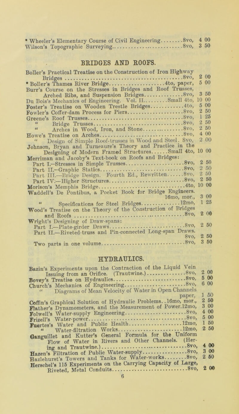 * Wheeler’s Elementary Course of Civil Engineering 8vo, 4 00 Wilson’s Topographic Surveying 8vo, 3 50 BRIDGES AND ROOFS. Boiler’s Practical Treatise on the Construction of Iron Highway Bridges 8vo, 2 00 •Boiler’s Thames River Bridge 4to, paper, 5 00 Burr’s Course on the Stresses in Bridges and Roof Trusses, Arched Ribs, and Suspension Bridges 8vo, 3 50 Du Bois’s Mechanics of Engineering. Vol. II.. Small 4to, 10 00 Foster’s Treatise on Wooden Trestle Bridges 4to, 5 00 Fowler’s Coffer-dam Process for Piers 8vo, 2 50 Greene’s Roof Trusses Svo, 1 25 “ Bridge Trusses 8vo, 2 50 “ Arches in Wood, Iron, and Stone 8vo, 2 50 Howe’s Treatise on Arches 8vo, 4 00 “ Design of Simple Roof-trusses in Wood and Steel. Svo, 2 00 Johnson, Bryan and Turneaure’s Theory and Practice in the Designing of Modern Framed Structures Small 4to, 10 00 Merriman and Jacoby’s Text-book on Roofs and Bridges: Part I.—Stresses in Simple Trusses 8vo, 2 50 Part II.—Graphic Statics • 8vo, 2 50 Part III.—Bridge Design. Fourth Ed., Rewritten 8vo, 2 50 Part IV.—Higher Structures 8vo, 2 50 Morisom’s Memphis Bridge 4to, 10 00 Waddell’s De Pontibus, a Pocket Book for Bridge Engineers. 16mo, mor., 3 00 “ Specifications for Steel Bridges 12mo, 1 25 Wood’s Treatise on the Theory of the Construction of Bridges and Roofs 8vo, 2 00 Wright’s Designing of Draw-spans: Part I.—Plate-girder Draws 8vo, 2 50 Part II.—Riveted-truss and Pin-connected Long-span Draws. 8vo, 2 50 Two parts in one volume 8vo, 3 50 HYDRAULICS. Bazin’s Experiments upon the Contraction of the Liquid V ein Issuing from an Orifice. (Trautwine.) Svo, Bovey’s Treatise on Hydraulics 8vo, Church’s Mechanics of Engineering 8vo, “ Diagrams of Mean Velocity of Water in Open Channels paper, Coffin’s Graphical Solution of Hydraulic Problems.. 16mo, mor., Flather’s Dynamometers, and the Measurement of Power. 12mo, Folwell’s Water-supply Engineering 8vo, Frizell’s Water-power ••8vo’ Fuertes’s Water and Public Health 12mo, « Water-filtration Works 12mo, Ganguillet and Rutter’s General Formula for the Uniform Flow of Water in Rivers and Other Channels. (Her- ing and Trautwine.) 8vo, Hazen’s Filtration of Public Water-supply 8vo, Hazlehurst’s Towers and Tanks for Water-works 8vo, Herschel’s 115 Experiments on the Carrying Capacity of Large, Riveted, Metal Conduits 8vo, 00 00 6 00 50 50 00 00 00 50 50 4 00 3 00 2 50 2 00