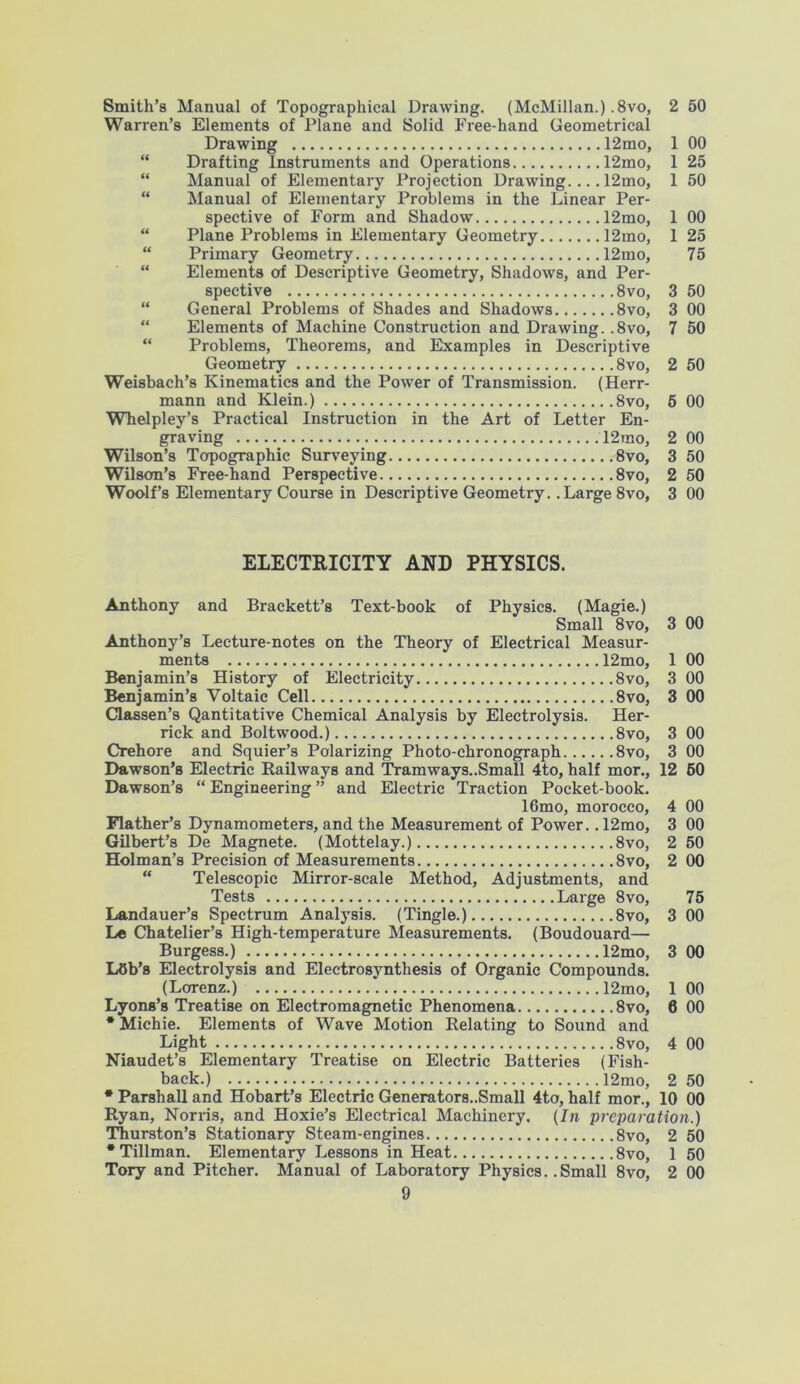 Smith’s Manual of Topographical Drawing. (McMillan.) .8vo, 2 50 Warren’s Elements of Plane and Solid Free-hand Geometrical Drawing 12mo, 1 00 “ Drafting Instruments and Operations 12mo, 1 25 “ Manual of Elementary Projection Drawing.... 12mo, 1 50 “ Manual of Elementary Problems in the Linear Per- spective of Form and Shadow 12mo, 1 00 “ Plane Problems in Elementary Geometry 12mo, 1 25 “ Primary Geometry 12mo, 75 “ Elements of Descriptive Geometry, Shadows, and Per- spective 8vo, 3 50 “ General Problems of Shades and Shadows 8vo, 3 00 Elements of Machine Construction and Drawing. .8vo, 7 50 “ Problems, Theorems, and Examples in Descriptive Geometry 8vo, Weisbach’s Kinematics and the Power of Transmission. (Herr- mann and Klein.) 8vo, Whelpley’s Practical Instruction in the Art of Letter En- graving 12rao, 2 00 Wilson’s Topographic Surveying 8vo, 3 50 Wilson’s Free-hand Perspective 8vo, 2 50 Woolf’s Elementary Course in Descriptive Geometry. .Large 8vo, 3 00 2 50 5 00 ELECTRICITY AND PHYSICS. Anthony and Brackett’s Text-book of Physics. (Magie.) Small 8vo, 3 00 Anthony’s Lecture-notes on the Theory of Electrical Measur- ments 12mo, 1 00 Benjamin’s History of Electricity 8vo, 3 00 Benjamin’s Voltaic Cell 8vo, 3 00 Classen’s Qantitative Chemical Analysis by Electrolysis. Her- rick and Boltwood.) 8vo, 3 00 Crehore and Squier’s Polarizing Photo-chronograph 8vo, 3 00 Dawson’s Electric Railways and Tramways..Small 4to, half mor., 12 60 Dawson’s “ Engineering ” and Electric Traction Pocket-book. 16mo, morocco, 4 00 Flather’s Dynamometers, and the Measurement of Power. .12mo, 3 00 Gilbert’s De Magnete. (Mottelay.) 8vo, 2 50 Holman’s Precision of Measurements 8vo, 2 00 “ Telescopic Mirror-scale Method, Adjustments, and Tests Large 8vo, 75 Landauer’s Spectrum Analysis. (Tingle.) 8vo, 3 00 Le Chatelier’s High-temperature Measurements. (Boudouard— Burgess.) 12mo, 3 00 LOb’s Electrolysis and Electrosynthesis of Organic Compounds. (Lorenz.) 12mo, 1 00 Lyons’s Treatise on Electromagnetic Phenomena 8vo, 6 00 * Michie. Elements of Wave Motion Relating to Sound and Light 8vo, 4 00 Niaudet’s Elementary Treatise on Electric Batteries (Fish- back.) 12mo, 2 50 * Parshall and Hobart’s Electric Generators..Small 4to, half mor., 10 00 Ryan, Norris, and Hoxie’s Electrical Machinery. (In preparation.) Thurston’s Stationary Steam-engines 8vo, 2 50 •Tillman. Elementary Lessons in Heat 8vo, 1 50 Tory and Pitcher. Manual of Laboratory Physics. .Small 8vo, 2 00