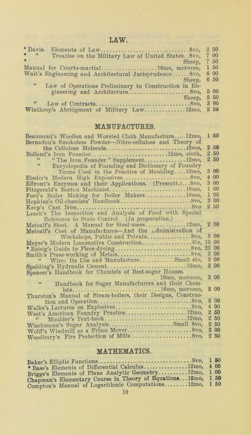 LAW. * Davis. Elements of Law 8vo, 2 50 * “ Treatise on the Military Law of United States. .8vo, 7 00 * Sheep, 7 50 Manual for Courts-martial 16mo, morocco, 1 50 Wait’s Engineering and Architectural Jurisprudence 8vo, 6 00 Sheep, 6 50 “ Law of Operations Preliminary to Construction in En- gineering and Architecture 8vo, 5 00 Sheep, 5 50 “ Law of Contracts 8vo, 3 00 Winthrop’s Abridgment of Military Law 12mo, 2 50 50 50 50 00 00 00 00 00 50 MANUFACTURES. Beaumont’s Woollen and Worsted Cloth Manufacture.... 12mo, 1 50 Bernadou’s Smokeless Powder—Nitro-cellulose and Theory of the Cellulose Molecule r2mo, Bolland’s Iron Founder 12mo, cloth, “ “The Iron Founder” Supplement 12mo, “ Encyclopedia of Founding and Dictionary of Foundry Terms Used in the Practice of Moulding.... 12mo, Eissler’s Modern High Explosives 8vo, Effront’s Enzymes and their Applications. (Prescott.).. .8vo, Fitzgerald’s Boston Machinist 18mo, Ford’s Boiler Making for Boiler Makers 18mo, 1 00 Hopkins’s Oil-chemists’ Handbook 8vo, Keep’3 Cast Iron 8vo Leach’s The Inspection and Analysis of Food with Special Reference to State Control. (In preparation.) Metcalf’s Steel. A Manual for Steel-users 12mo, Metcalf’s Cost of Manufactures—And the administration of Workshops, Public and Private .8vo, Meyer’s Modern Locomotive Construction 4to, * Reisig’s Guide to Piece-dyeing 8vo, Smith’s Press-working of Metals 8vo, “ Wire: Its Use and Manufacture '.Small 4to, Spalding’s Hydraulic Cement 12mo, Spencer’s Handbook for Chemists of Beet-sugar Houses. 16mo, morocco, “ Handbook for Sugar Manufacturers and their Chem- ists. .' 16mo, morocco, Thurston’s Manual of Steam-boilers, their Designs, Construc- tion and Operation 8vo, 5 Walke’s Lectures cm Explosives 8vo, 4 West’s American Foundry Practice 12mo, 2 “ Moulder’s Text-book 12mo, 2 Wiechmann’s Sugar Analysis Small 8vo, 2 Wolff’s Windmill as a Prime Mover 8vo, 3 Woodbury’s Fire Protection of Mills 8vo, 2 2 00 5 00 10 00 25 00 3 00 3 00 2 00 3 00 2 00 00 00 60 50 50 00 50 MATHEMATICS. Baker’s Elliptic Functions 8vo, 1 50 •Bass’s Elements of Differential Calculus 12mo, 4 00 Briggs’s Elements of Plane Analytic Geometry 12mo, 1 00 Chapman’s Elementary Course in Theory of Equations... 12mo, 1 50 Compton’s Manual of Logarithmic Computations 12mo, 1 50