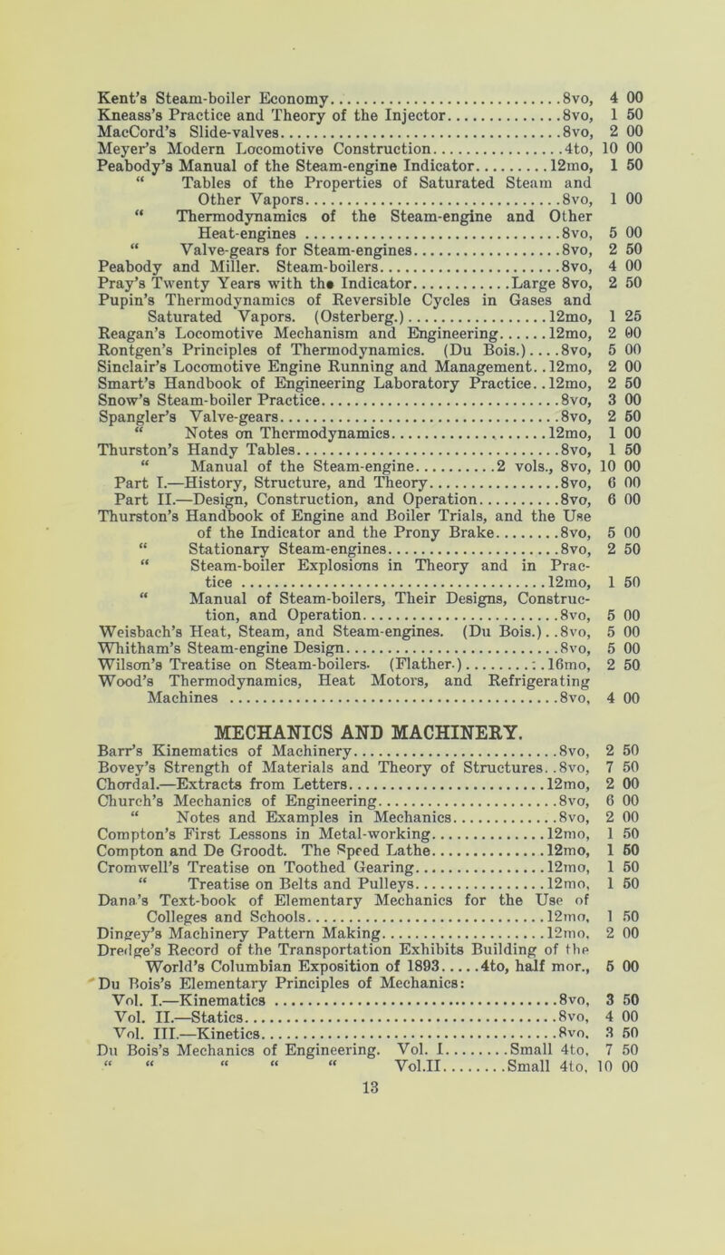 Kent’s Steam-boiler Economy.. 8vo, Kneass’s Practice and Theory of the Injector 8vo, MacCord’s Slide-valves 8vo, Meyer’s Modern Locomotive Construction 4to, Peabody’s Manual of the Steam-engine Indicator 12mo, “ Tables of the Properties of Saturated Steam and Other Vapors 8vo, “ Thermodynamics of the Steam-engine and Other Heat-engines 8vo, “ Valve-gears for Steam-engines 8vo, Peabody and Miller. Steam-boilers 8vo, Pray’s Twenty Years with th« Indicator Large 8vo, Pupin’s Thermodynamics of Reversible Cycles in Gases and Saturated Vapors. (Osterberg.) 12mo, Reagan’s Locomotive Mechanism and Engineering 12mo, Rontgen’s Principles of Thermodynamics. (Du Bois.)... .8vo, Sinclair’s Locomotive Engine Running and Management. .12mo, Smart’s Handbook of Engineering Laboratory Practice.. 12mo, Snow’s Steam-boiler Practice 8vo, Spangler’s Valve-gears 8vo, “ Notes on Thermodynamics 12mo, Thurston’3 Handy Tables 8vo, “ Manual of the Steam-engine 2 vols., 8vo, Part I.—History, Structure, and Theory 8vo, Part II.—Design, Construction, and Operation 8vo, Thurston’s Handbook of Engine and Boiler Trials, and the Use of the Indicator and the Prony Brake 8vo, “ Stationary Steam-engines 8vo, “ Steam-boiler Explosions in Theory and in Prac- tice 12mo, “ Manual of Steam-boilers, Their Designs, Construc- tion, and Operation 8vo, Weisbach’s Heat, Steam, and Steam-engines. (Du Bois.)..8vo, Whitham’s Steam-engine Design 8vo, Wilson’s Treatise on Steam-boilers. (Flather.) :.16mo, Wood’s Thermodynamics, Heat Motors, and Refrigerating Machines 8vo, MECHANICS AND MACHINERY. Barr’s Kinematics of Machinery 8vo, Bovey’s Strength of Materials and Theory of Structures. ,8vo, Chordal.—Extracts from Letters 12mo, Church’s Mechanics of Engineering 8vo, “ Notes and Examples in Mechanics 8vo, Compton’s First Lessons in Metal-working 12mo, Compton and De Groodt. The Speed Lathe 12mo, Cromwell’s Treatise on Toothed Gearing 12rno, “ Treatise on Belts and Pulleys 12mo, Dana’s Text-book of Elementary Mechanics for the Use of Colleges and Schools 12mo, Dingey’s Machinery Pattern Making 12mo, Dredge’s Record of the Transportation Exhibits Building of the World’s Columbian Exposition of 1893 4to, half mor., Du Bois’s Elementary Principles of Mechanics: Vol. I.—Kinematics 8vo, Vol. II.—Statics 8vo, Vol. III.—Kinetics 8vo. Du Bois’s Mechanics of Engineering. Vol. I Small 4to, “ “ “ “ “ Vol.II Small 4to, 4 00 1 50 2 00 10 00 1 50 1 00 5 00 2 50 4 00 2 50 1 25 2 00 5 00 2 00 2 50 3 00 2 50 1 00 1 50 10 00 0 00 6 00 5 00 2 50 1 50 5 00 5 00 5 00 2 50 4 00 2 50 7 50 2 00 6 00 2 00 1 50 1 50 1 50 1 50 1 50 2 00 5 00 3 50 4 00 3 50 7 50 10 00