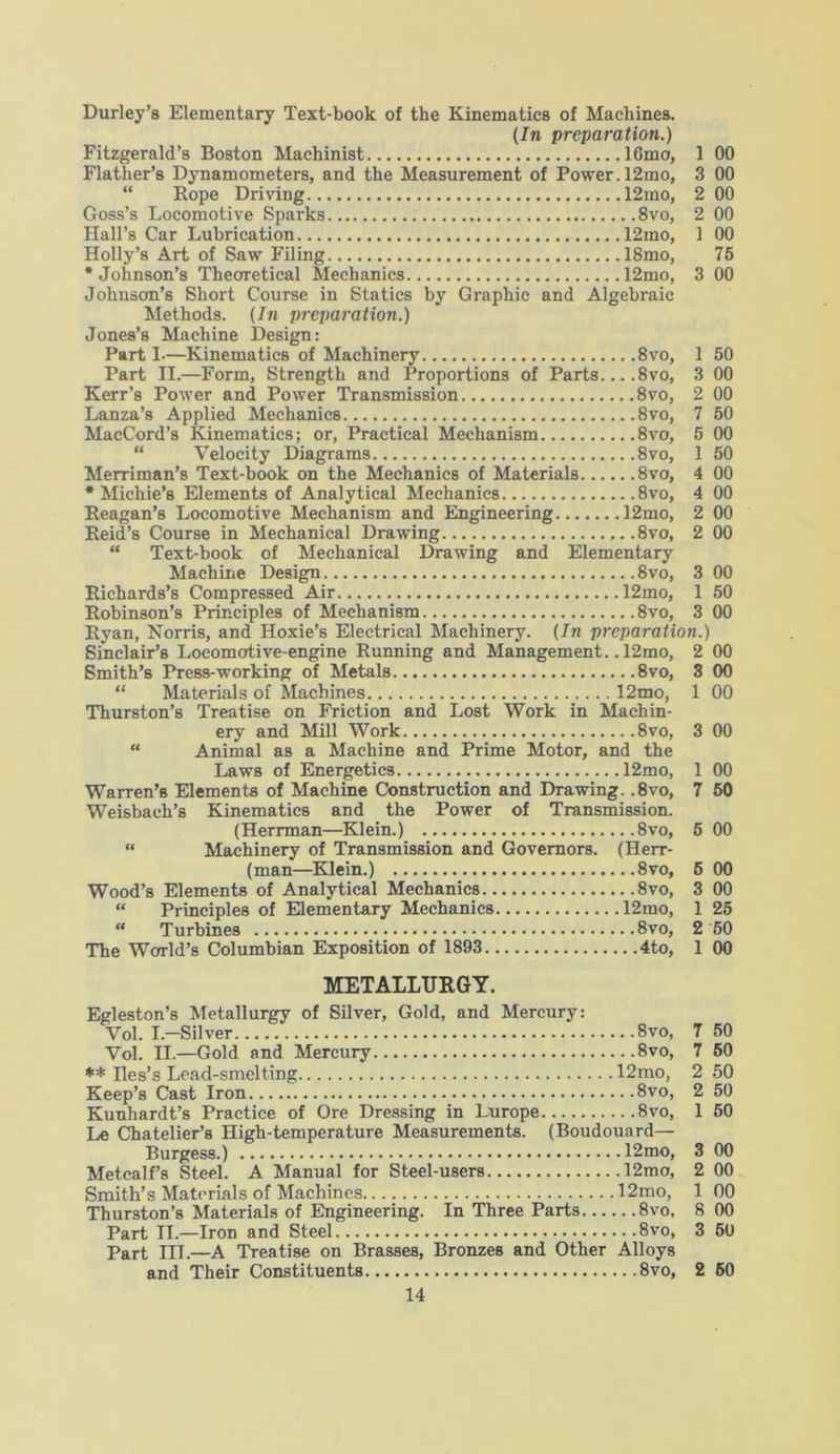 Durley’s Elementary Text-book of the Kinematics of Machines. (In preparation.) Fitzgerald’s Boston Machinist 16mo, 1 00 Flatlier’s Dynamometers, and the Measurement of Power. 12mo, 3 00 “ Rope Driving 12mo, 2 00 Goss’s Locomotive Sparks 8vo, 2 00 Hall’s Car Lubrication 12mo, 1 00 Holly’s Art of Saw Filing 18mo, 75 ‘Johnson’s Theoretical Mechanics 12mo, 3 00 Johnson’s Short Course in Statics by Graphic and Algebraic Methods. (In preparation.) Jones’s Machine Design: Parti—Kinematics of Machinery 8vo, 1 50 Part II.—Form, Strength and Proportions of Parts... .8vo, 3 00 Kerr’s Power and Power Transmission 8vo, 2 00 Lanza’s Applied Mechanics 8vo, 7 50 MacCord’s Kinematics; or, Practical Mechanism 8vo, 5 00 “ Velocity Diagrams 8vo, 1 50 Merriman’s Text-book on the Mechanics of Materials 8vo, 4 00 * Michie’s Elements of Analytical Mechanics 8vo, 4 00 Reagan’s Locomotive Mechanism and Engineering 12mo, 2 00 Reid’s Course in Mechanical Drawing ,..8vo, 2 00 “ Text-book of Mechanical Drawing and Elementary Machine Design 8vo, 3 00 Richards’s Compressed Air 12mo, 1 50 Robinson’s Principles of Mechanism 8vo, 3 00 Ryan, Norris, and Hoxie’s Electrical Machinery. (In preparation.) Sinclair’s Locomotive-engine Running and Management.. 12mo, 2 00 Smith’s Press-working of Metals 8vo, 3 00 “ Materials of Machines 12mo, 1 00 Thurston’s Treatise on Friction and Lost Work in Machin- ery and Mill Work 8vo, 3 00 “ Animal as a Machine and Prime Motor, and the Laws of Energetics 12mo, 1 00 Warren’s Elements of Machine Construction and Drawing. ,8vo, 7 60 Weisbach’s Kinematics and the Power of Transmission. (Herrman—Klein.) 8vo, 5 00 “ Machinery of Transmission and Governors. (Herr- (man—Klein.) 8vo, 5 00 Wood’s Elements of Analytical Mechanics 8vo, 3 00 “ Principles of Elementary Mechanics 12mo, 1 25 “ Turbines 8vo, 2 50 The World’s Columbian Exposition of 1893 4to, 1 00 METALLURGY. Egleston’s Metallurgy of Silver, Gold, and Mercury: Vol. I.—Silver 8vo, 7 50 Vol. II.—Gold and Mercury 8vo, 7 60 ** Iles’s Lead-smelting 12mo, 2 50 Keep’s Cast Iron 8vo, 2 50 Kunhardt’s Practice of Ore Dressing in Lurope 8vo, 1 50 Le Chatelier’s High-temperature Measurements. (Boudouard— Burgess.) 12mo, 3 00 Metcalf’s Steel. A Manual for Steel-users 12mo, 2 00 Smith’s Materials of Machines 12mo, 1 00 Thurston’s Materials of Engineering. In Three Parts 8vo, 8 00 Part II.—Iron and Steel 8vo, 3 60 Part III.—A Treatise on Brasses, Bronzes and Other Alloys and Their Constituents 8vo, 2 50