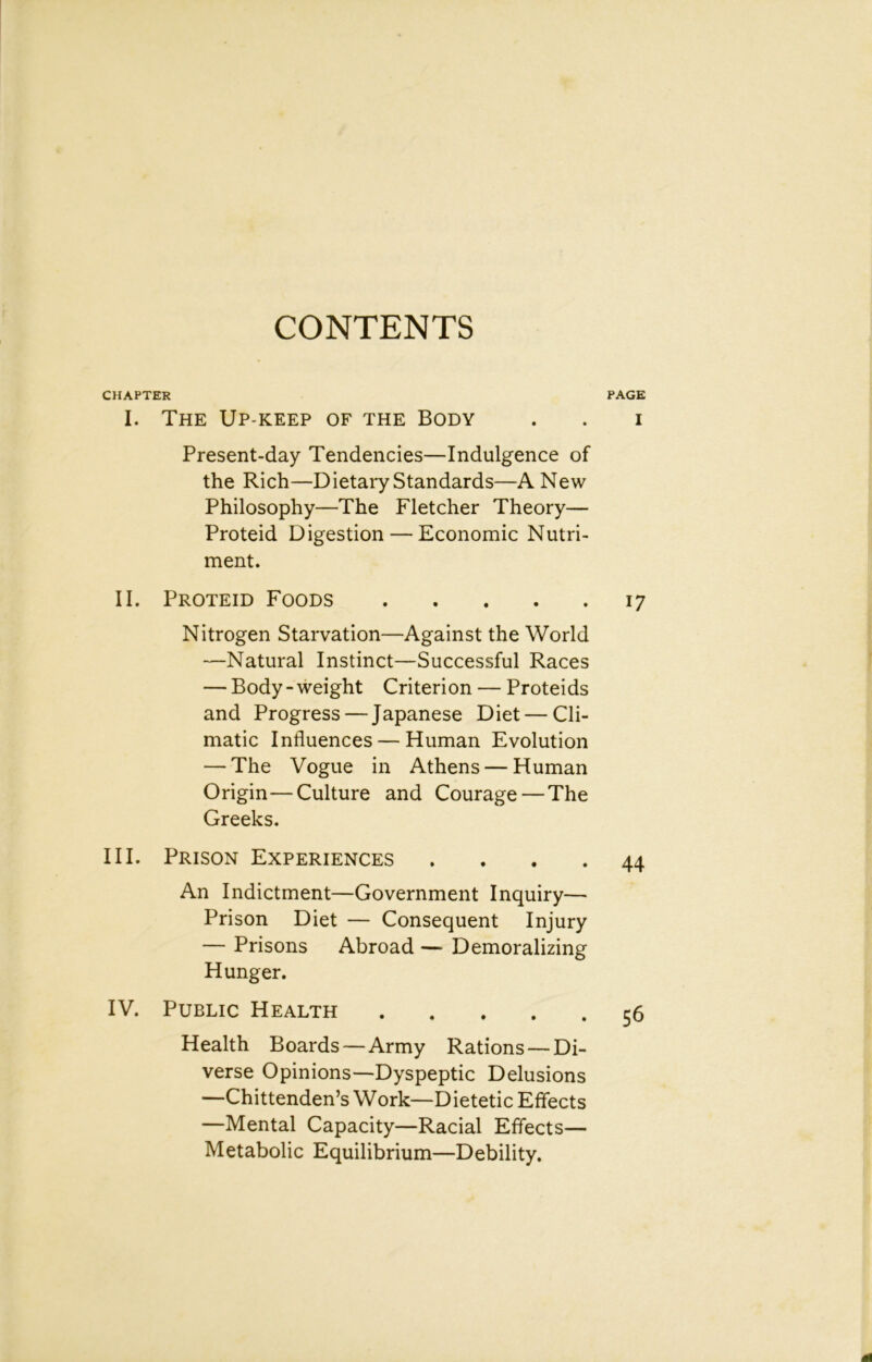 CONTENTS CHAPTER I. The Up-keep of the Body Present-day Tendencies—Indulgence of the Rich—Dietary Standards—A New Philosophy—The Fletcher Theory— Proteid Digestion — Economic Nutri- ment. II. Proteid Foods Nitrogen Starvation—Against the World —Natural Instinct—Successful Races — Body - weight Criterion — Proteids and Progress — Japanese Diet — Cli- matic Influences — Human Evolution — The Vogue in Athens — Human Origin—Culture and Courage — The Greeks. III. Prison Experiences . . . . An Indictment—Government Inquiry— Prison Diet — Consequent Injury — Prisons Abroad — Demoralizing Hunger. IV. Public Health Health Boards—Army Rations — Di- verse Opinions—Dyspeptic Delusions —Chittenden’s Work—Dietetic Effects —Mental Capacity—Racial Effects— Metabolic Equilibrium—Debility. PAGE I 17 44 56