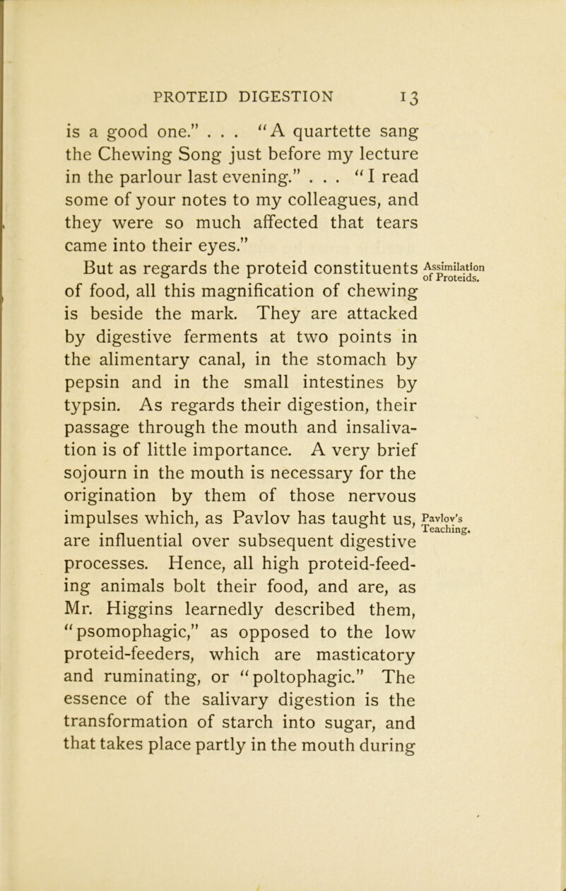 is a good one.” ... quartette sang the Chewing Song just before my lecture in the parlour last evening.” ... I read some of your notes to my colleagues, and they were so much affected that tears came into their eyes.” But as regards the proteid constituents of food, all this magnification of chewing is beside the mark. They are attacked by digestive ferments at two points in the alimentary canal, in the stomach by pepsin and in the small intestines by typsin. As regards their digestion, their passage through the mouth and insaliva- tion is of little importance. A very brief sojourn in the mouth is necessary for the origination by them of those nervous impulses which, as Pavlov has taught us, Paviov-s . n • o / Teaching. are influential over subsequent digestive processes. Hence, all high proteid-feed- ing animals bolt their food, and are, as Mr. Higgins learnedly described them, psomophagic,” as opposed to the low proteid-feeders, which are masticatory and ruminating, or poltophagic.” The essence of the salivary digestion is the transformation of starch into sugar, and that takes place partly in the mouth during