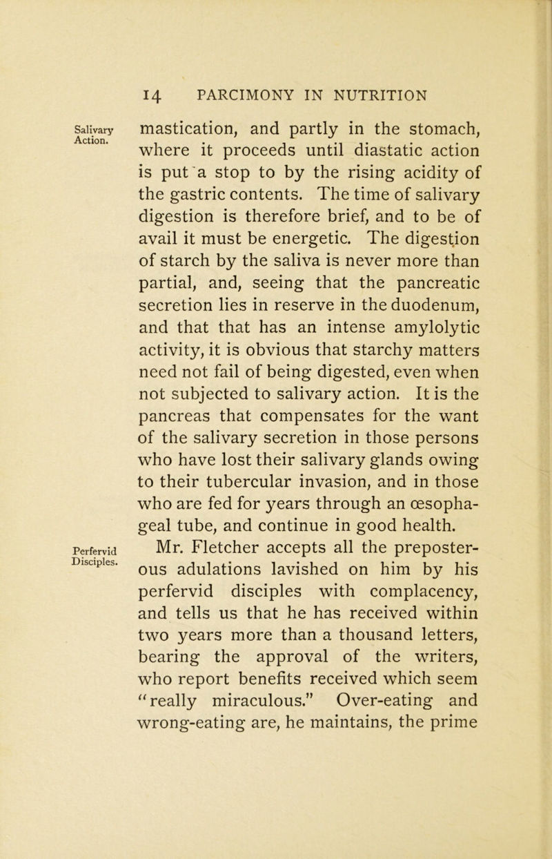 Salivary Action. Perfervid Disciples. mastication, and partly in the stomach, where it proceeds until diastatic action is put'a stop to by the rising acidity of the gastric contents. The time of salivary digestion is therefore brief, and to be of avail it must be energetic. The digestion of starch by the saliva is never more than partial, and, seeing that the pancreatic secretion lies in reserve in the duodenum, and that that has an intense amylolytic activity, it is obvious that starchy matters need not fail of being digested, even when not subjected to salivary action. It is the pancreas that compensates for the want of the salivary secretion in those persons who have lost their salivary glands owing to their tubercular invasion, and in those who are fed for years through an oesopha- geal tube, and continue in good health. Mr. Fletcher accepts all the preposter- ous adulations lavished on him by his perfervid disciples with complacency, and tells us that he has received within two years more than a thousand letters, bearing the approval of the writers, who report benefits received which seem really miraculous.” Over-eating and wrong-eating are, he maintains, the prime