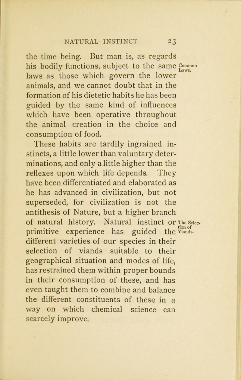 the time being. But man is, as regards his bodily functions, subject to the same laws as those which govern the lower animals, and we cannot doubt that in the formation of his dietetic habits he has been guided by the same kind of influences which have been operative throughout the animal creation in the choice and consumption of food. These habits are tardily ingrained in- stincts, a little lower than voluntary deter- minations, and only a little higher than the reflexes upon which life depends. They have been differentiated and elaborated as he has advanced in civilization, but not superseded, for civilization is not the antithesis of Nature, but a higher branch of natural history. Natural instinct orTheSeiec- primitive experience has guided the Viands, different varieties of our species in their selection of viands suitable to their geographical situation and modes of life, has restrained them within proper bounds in their consumption of these, and has even taught them to combine and balance the different constituents of these in a way on which chemical science can scarcely improve.