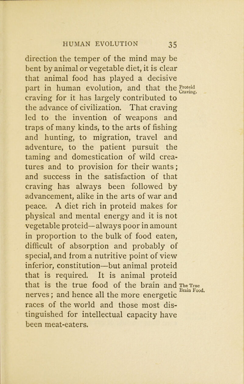 direction the temper of the mind may be bent by animal or vegetable diet, it is clear that animal food has played a decisive part in human evolution, and that the craving for it has largely contributed to the advance of civilization. That craving led to the invention of weapons and traps of many kinds, to the arts of fishing and hunting, to migration, travel and adventure, to the patient pursuit the taming and domestication of wild crea- tures and to provision for their wants; and success in the satisfaction of that craving has always been followed by advancement, alike in the arts of war and peace. A diet rich in proteid makes for physical and mental energy and it is not vegetable proteid—always poor in amount in proportion to the bulk of food eaten, difficult of absorption and probably of special, and from a nutritive point of view inferior, constitution—but animal proteid that is required. It is animal proteid that is the true food of the brain and The True , , -Ml . Brain Food. nerves; and hence all the more energetic races of the world and those most dis- tinguished for intellectual capacity have been meat-eaters.
