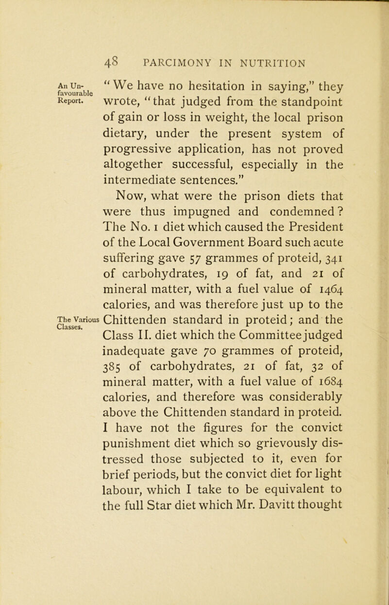 AnUn- We have no hesitation in saying,” they favourable ^ o/ j Report. wrote, that judged from the standpoint of gain or loss in weight, the local prison dietary, under the present system of progressive application, has not proved altogether successful, especially in the intermediate sentences.” Now, what were the prison diets that were thus impugned and condemned ? The No. I diet which caused the President of the Local Government Board such acute suffering gave 57 grammes of proteid, 341 of carbohydrates, 19 of fat, and 21 of mineral matter, with a fuel value of 1464 calories, and was therefore just up to the The Various Chittenden standard in proteid; and the Classes. Class II. diet which the Committee judged inadequate gave 70 grammes of proteid, 385 of carbohydrates, 21 of fat, 32 of mineral matter, with a fuel value of 1684 calories, and therefore was considerably above the Chittenden standard in proteid. I have not the figures for the convict punishment diet which so grievously dis- tressed those subjected to it, even for brief periods, but the convict diet for light labour, which I take to be equivalent to the full Star diet which Mr. Davitt thought