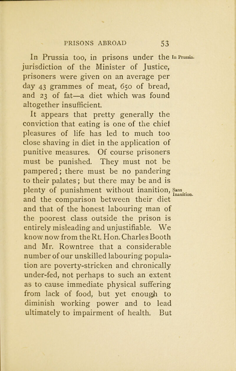 In Prussia too, in prisons under the i n Prussia, jurisdiction of the Minister of Justice, prisoners were given on an average per 43 grammes of meat, 650 of bread, and 23 of fat—a diet which was found altogether insufficient. It appears that pretty generally the conviction that eating is one of the chief pleasures of life has led to much too close shaving in diet in the application of punitive measures. Of course prisoners must be punished. They must not be pampered; there must be no pandering to their palates; but there may be and is plenty of punishment without inanition, sans ^ ^ , . . Inanition. and the comparison between their diet and that of the honest labouring man of the poorest class outside the prison is entirely misleading and unjustifiable. We know now from the Rt. Hon. Charles Booth and Mr. Rowntree that a considerable number of our unskilled labouring popula- tion are poverty-stricken and chronically under-fed, not perhaps to such an extent as to cause immediate physical suffering from lack of food, but yet enough to diminish working power and to lead ultimately to impairment of health. But