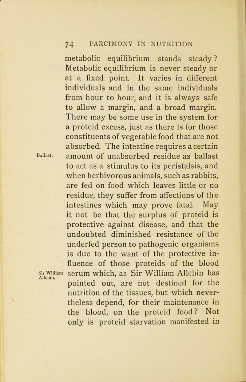 Ballast. Sir William Allchin. metabolic equilibrium stands steady ? Metabolic equilibrium is never steady or at a fixed point. It varies in different individuals and in the same individuals from hour to hour, and it is always safe to allow a margin, and a broad margin. There may be some use in the system for a proteid excess, just as there is for those constituents of vegetable food that are not absorbed. The intestine requires a certain amount of unabsorbed residue as ballast to act as a stimulus to its peristalsis, and when herbivorous animals, such as rabbits, are fed on food which leaves little or no residue, they suffer from affections of the- intestines which may prove fatal. May it not be that the surplus of proteid is protective against disease, and that the undoubted diminished resistance of the underfed person to pathogenic organisms is due to the want of the protective in- fluence of those proteids of the blood serum which, as Sir William Allchin has pointed out, are not destined for the nutrition of the tissues, but which never- theless depend, for their maintenance in the blood, on the proteid food? Not only is proteid starvation manifested in