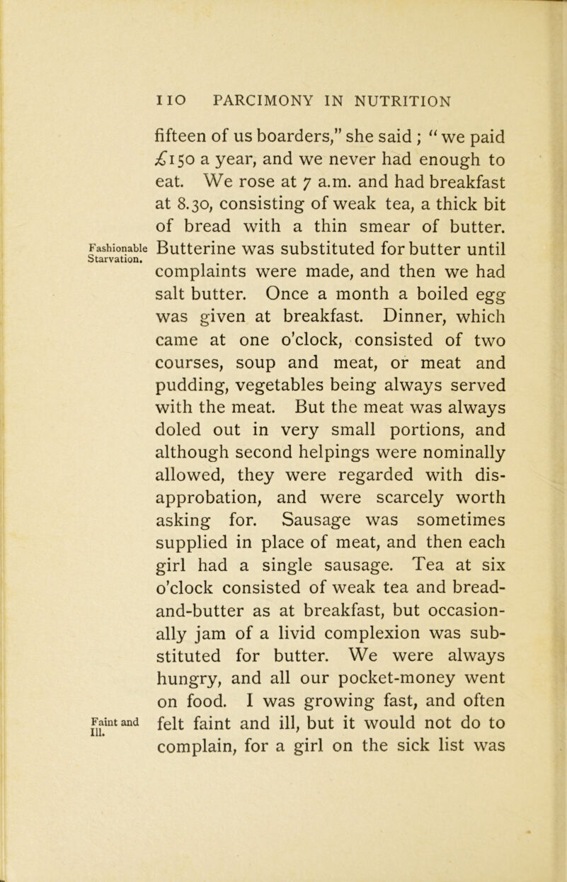 Fashionable Starvation. Faint and 111. fifteen of us boarders,” she said ; we paid ^^150 a year, and we never had enough to eat. We rose at 7 a.m. and had breakfast at 8.30, consisting of weak tea, a thick bit of bread with a thin smear of butter. Butterine was substituted for butter until complaints were made, and then we had salt butter. Once a month a boiled egg was given at breakfast. Dinner, which came at one o'clock, consisted of two courses, soup and meat, or meat and pudding, vegetables being always served with the meat. But the meat was always doled out in very small portions, and although second helpings were nominally allowed, they were regarded with dis- approbation, and were scarcely worth asking for. Sausage was sometimes supplied in place of meat, and then each girl had a single sausage. Tea at six o’clock consisted of weak tea and bread- and-butter as at breakfast, but occasion- ally jam of a livid complexion was sub- stituted for butter. We were always hungry, and all our pocket-money went on food. I was growing fast, and often felt faint and ill, but it would not do to complain, for a girl on the sick list was