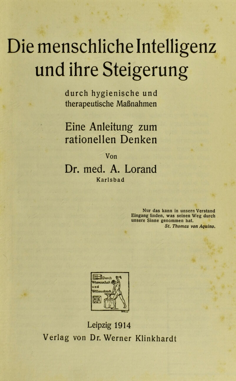 Die menschliche Intelligenz und ihre Steigerung durch hygienische und therapeutische Maßnahmen Eine Anleitung zum rationellen Denken Von Dr. med. A. Lorand Karlsbad Nur das kann in unsern Verstand Eingang finden, was seinen Weg durch unsere Sinne genommen hat. St. Thomas von Aquino. Leipzig 1914 Verlag von Dr. Werner Klinkhardt