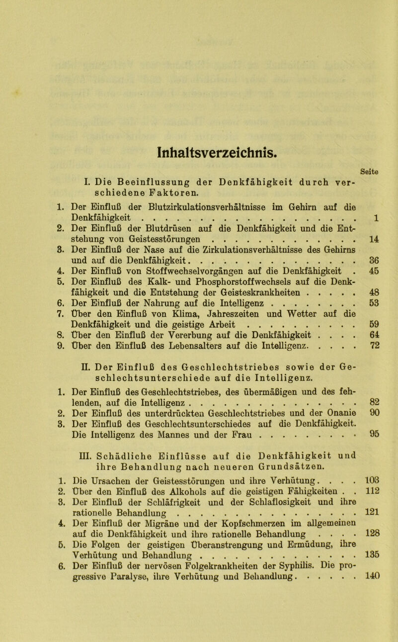 Inhaltsverzeichnis. Seite I. Die Beeinflussung der Denkfähigkeit durch ver- schiedene Faktoren. 1. Der Einfluß der BlutzirkulationsVerhältnisse im Gehirn auf die Denkfähigkeit 1 2. Der Einfluß der Blutdrüsen auf die Denkfähigkeit und die Ent- stehung von Geistesstörungen 14 3. Der Einfluß der Nase auf die Zirkulationsverhältnisse des Gehirns und auf die Denkfähigkeit 36 4. Der Einfluß von Stoff Wechsel Vorgängen auf die Denkfähigkeit . 45 5. Der Einfluß des Kalk- und Phosphorstoffwechsels auf die Denk- fähigkeit und die Entstehung der Geisteskrankheiten 48 6. Der Einfluß der Nahrung auf die Intelligenz 53 7. Über den Einfluß von Klima, Jahreszeiten und Wetter auf die Denkfähigkeit und die geistige Arbeit 59 8. Über den Einfluß der Vererbung auf die Denkfähigkeit .... 64 9. Über den Einfluß des Lebensalters auf die Intelligenz 72 II. Der Einfluß des Geschlechtstriebes sowie der Ge- schlechtsunterschiede auf die Intelligenz. 1. Der Einfluß des Geschlechtstriebes, des übermäßigen und des feh- lenden, auf die Intelligenz 82 2. Der Einfluß des unterdrückten Geschlechtstriebes und der Onanie 90 3. Der Einfluß des Geschlechtsunterschiedes auf die Denkfähigkeit. Die Intelligenz des Mannes und der Frau 95 III. Schädliche Einflüsse auf die Denkfähigkeit und ihre Behandlung nach neueren Grundsätzen. 1. Die Ursachen der Geistesstörungen und ihre Verhütung. . . . 103 2. Über den Einfluß des Alkohols auf die geistigen Fähigkeiten . . 112 3. Der Einfluß der Schläfrigkeit und der Schlaflosigkeit und ihre rationelle Behandlung 121 4. Der Einfluß der Migräne und der Kopfschmerzen im allgemeinen auf die Denkfähigkeit und ihre rationelle Behandlung .... 128 5. Die Folgen der geistigen Überanstrengung und Ermüdung, ihre Verhütung und Behandlung 135 6. Der Einfluß der nervösen Folgekrankheiten der Syphilis. Die pro- gressive Paralyse, ihre Verhütung und Behandlung 140