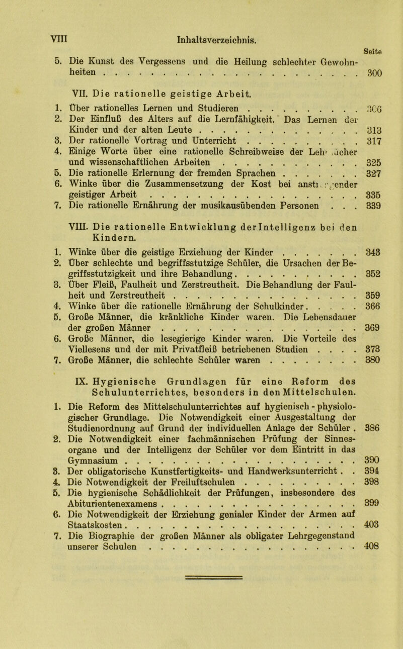 Seite 5. Die Kunst des Vergessens und die Heilung schlechter Gewohn- heiten 300 VII. Die rationelle geistige Arbeit. 1. Über rationelles Lernen und Studieren 3C6 2. Der Einfluß des Alters auf die Lernfähigkeit. Das Lernen der Kinder und der alten Leute 313 3. Der rationelle Vortrag und Unterricht 317 4. Einige Worte über eine rationelle Schreibweise der Lein ..icher und wissenschaftlichen Arbeiten 325 5. Die rationelle Erlernung der fremden Sprachen 327 6. Winke über die Zusammensetzung der Kost bei ansti :vender geistiger Arbeit 335 7. Die rationelle Ernährung der musikausübenden Personen . . . 339 VIII. Die rationelle Entwicklung derlntelligenz bei den Kindern. 1. Winke über die geistige Erziehung der Kinder 343 2. Über schlechte und begriffsstutzige Schüler, die Ursachen der Be- griffsstutzigkeit und ihre Behandlung 352 3. Über Fleiß, Faulheit und Zerstreutheit. Die Behandlung der Faul- heit und Zerstreutheit 359 4. Winke über die rationelle Ernährung der Schulkinder 366 5. Große Männer, die kränkliche Kinder waren. Die Lebensdauer der großen Männer 369 6. Große Männer, die lesegierige Kinder waren. Die Vorteile des Viellesens und der mit Privatfleiß betriebenen Studien .... 373 7. Große Männer, die schlechte Schüler waren 380 IX. Hygienische Grundlagen für eine Reform des Schulunterrichtes, besonders in den Mittelschulen. 1. Die Reform des Mittelschulunterrichtes auf hygienisch - physiolo- gischer Grundlage. Die Notwendigkeit einer Ausgestaltung der Studienordnung auf Grund der individuellen Anlage der Schüler . 386 2. Die Notwendigkeit einer fachmännischen Prüfung der Sinnes- organe und der Intelligenz der Schüler vor dem Eintritt in das Gymnasium 390 3. Der obligatorische Kunstfertigkeits- und Handwerksunterricht. . 394 4. Die Notwendigkeit der Freiluftschulen 398 5. Die hygienische Schädlichkeit der Prüfungen, insbesondere des Abiturientenexamens 399 6. Die Notwendigkeit der Erziehung genialer Kinder der Armen auf Staatskosten 403 7. Die Biographie der großen Männer als obligater Lehrgegenstand unserer Schulen 408